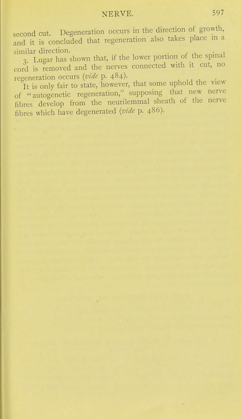 second cut. Degeneration occurs in the direction of growth, and it is concluded that regeneration also takes place m a similar direction. . . , -2 Lugar has shown that, if the lower portion of the spuial cord is removed and the nerves connected with it cut, no regeneration occurs (w^/^; p. 484)- , , It is only fair to state, however, that some uphold the view of autogenetic regeneration, supposing that new nerve fibres develop from the neurilemmal sheath of the nerve fibres which have degenerated {vide p. 486).
