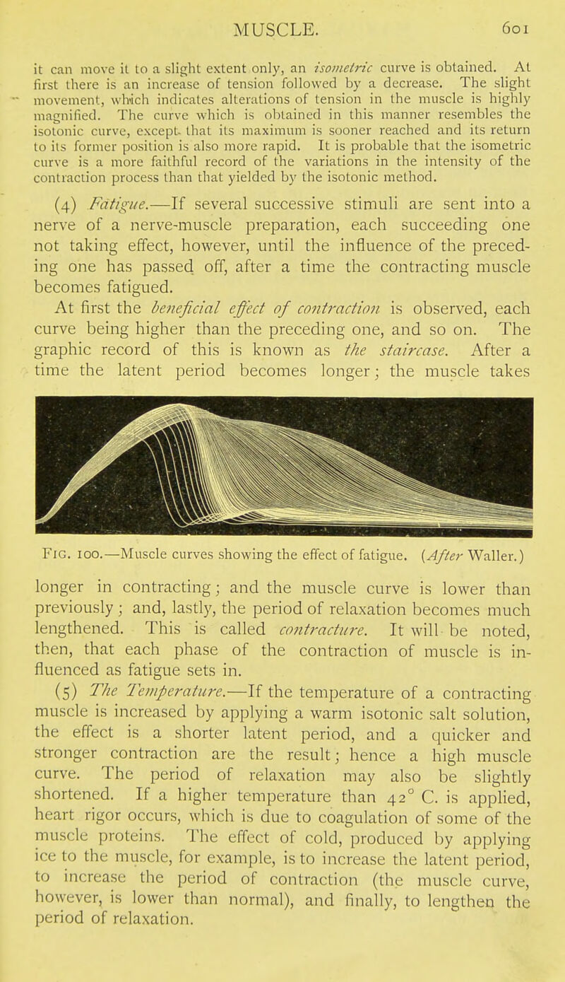 it can move it to a slight extent only, an isometric curve is obtained. At first there is an increase of tension followed by a decrease. The slight movement, wlvich indicates alterations of tension in the muscle is highly magnified. The curve which is obtained in this manner resembles the isotonic curve, except- that its maximum is sooner reached and its return to its former position is also more rapid. It is probable that the isometric curve is a more faithful record of the variations in the intensity of the contraction process than that yielded by the isotonic method. (4) Fatigue.—If several successive stimuli are sent into a nerve of a nerve-muscle preparation, each succeeding one not taking effect, however, until the influence of the preced- ing one has passed off, after a time the contracting muscle becomes fatigued. At first the beneficial effect of cojitraction is observed, each curve being higher than the preceding one, and so on. The graphic record of this is known as the staircase. After a time the latent period becomes longer; the muscle takes Fig. 100.—Muscle curves showing the effect of fatigue. {After Waller.) longer in contracting; and the muscle curve is lower than previously ; and, lastly, the period of relaxation becomes much lengthened. This is called contracture. It will be noted, then, that each phase of the contraction of muscle is in- fluenced as fatigue sets in. (5) The 'Temperature.—If the temperature of a contracting muscle is increased by applying a warm isotonic salt solution, the effect is a shorter latent period, and a quicker and stronger contraction are the result; hence a high muscle curve. The period of relaxation may also be sHghtly shortened. If a higher temperature than 42° C. is applied, heart rigor occurs, which is due to coagulation of some of the muscle proteins. The effect of cold, produced by applying ice to the muscle, for example, is to increase the latent period, to increase the period of contraction (the muscle curve, however, is lower than normal), and finally, to lengthen the period of relaxation.