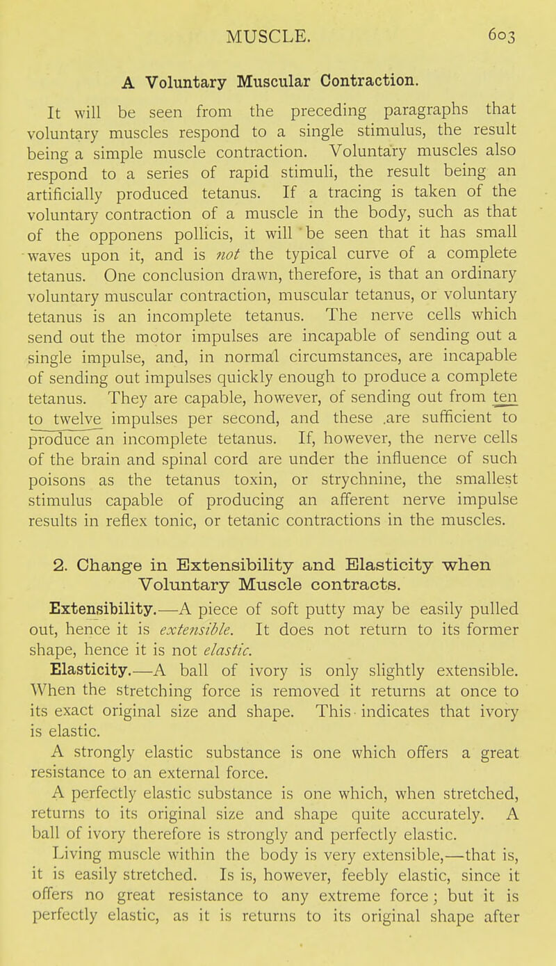 A Voluntary Muscular Contraction. It will be seen from the preceding paragraphs that voluntary muscles respond to a single stimulus, the result being a simple muscle contraction. Voluntary muscles also respond to a series of rapid stimuli, the result being an artificially produced tetanus. If a tracing is taken of the voluntary contraction of a muscle in the body, such as that of the opponens polHcis, it will 'be seen that it has small waves upon it, and is 7iot the typical curve of a complete tetanus. One conclusion drawn, therefore, is that an ordinary voluntary muscular contraction, muscular tetanus, or voluntary tetanus is an incomplete tetanus. The nerve cells which send out the motor impulses are incapable of sending out a single impulse, and, in norma:l circumstances, are incapable of sending out impulses quickly enough to produce a complete tetanus. They are capable, however, of sending out from ten to twelve impulses per second, and these .are sufficient to produce^n incomplete tetanus. If, however, the nerve cells of the brain and spinal cord are under the influence of such poisons as the tetanus toxin, or strychnine, the smallest stimulus capable of producing an afferent nerve impulse results in reflex tonic, or tetanic contractions in the muscles. 2. Change in Extensibility and Elasticity when Voluntary Muscle contracts. Extensibility.—A piece of soft putty may be easily pulled out, hence it is extensible. It does not return to its former shape, hence it is not elastic. Elasticity.—A ball of ivory is only slightly extensible. When the stretching force is removed it returns at once to its exact original size and shape. This ■ indicates that ivory is elastic. A strongly elastic substance is one which offers a great resistance to an external force. A perfectly elastic substance is one which, when stretched, returns to its original size and shape quite accurately. A ball of ivory therefore is strongly and perfectly elastic. Living muscle within the body is very extensible,—that is, it is easily stretched. Is is, however, feebly elastic, since it offers no great resistance to any extreme force; but it is perfectly elastic, as it is returns to its original shape after