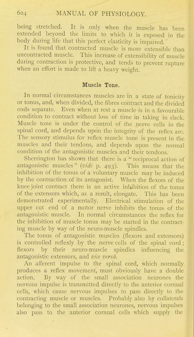 being stretched. It is only when the muscle has been extended beyond the limits to which it is exposed in the body during life that this perfect elasticity is impaired.' It is found that contracted muscle is more extensible than uncontracted muscle. This increase of extensibility of muscle during contraction is protective, and tends to prevent rupture when an effort is made to lift a heavy weight. Muscle Tone. In normal circumstances muscles are in a state of tonicity or tonus, and, when divided, the fibres contract and the divided ends separate. Even when at rest a muscle is in a favourable condition to contract without loss of time in taking in slack. Muscle tone is under the control of the nerve cells in the spinal cord, and depends upon the integrity of the reflex arc. The sensory stimulus for reflex muscle tone is present in the muscles and their tendons, and depends upon the normal condition of the antagonistic muscles and their tendons. Sherrington has shown that there is a  reciprocal action of antagonistic muscles {vide p. 493). This means that the inhibition of the tonus of a voluntary muscle may be induced by the contraction of its antagonist. When the flexors of the knee joint contract there is an active inhibition of the tonus of the extensors which, as a result, elongate. This has been demonstrated experimentally. Electrical stimulation of the upper cut end of a motor nerve inhibits the tonus of the antagonistic muscle. In normal circumstances the reflex for the inhibition of muscle tonus may be started in the contract- ing muscle by way of the neuro-muscle spindles. The tonus of antagonistic muscles (flexors and extensors) is controlled reflexly by the nerve cells of the spinal cord : flexors by their neuro-muscle spindles influencing the antagonistic extensors, and vice versa. An afferent impulse to the spinal cord, which normally, produces a reflex movement, must obviously have a double action. By way of the small association neurones the nervous impulse is transmitted directly to the anterior cornual cells, which cause nervous impulses to pass directly to the contracting muscle or muscles. Probably also by collaterals belonging to the small association neurones, nervous impulses also pass to the anterior cornual cells which supply the