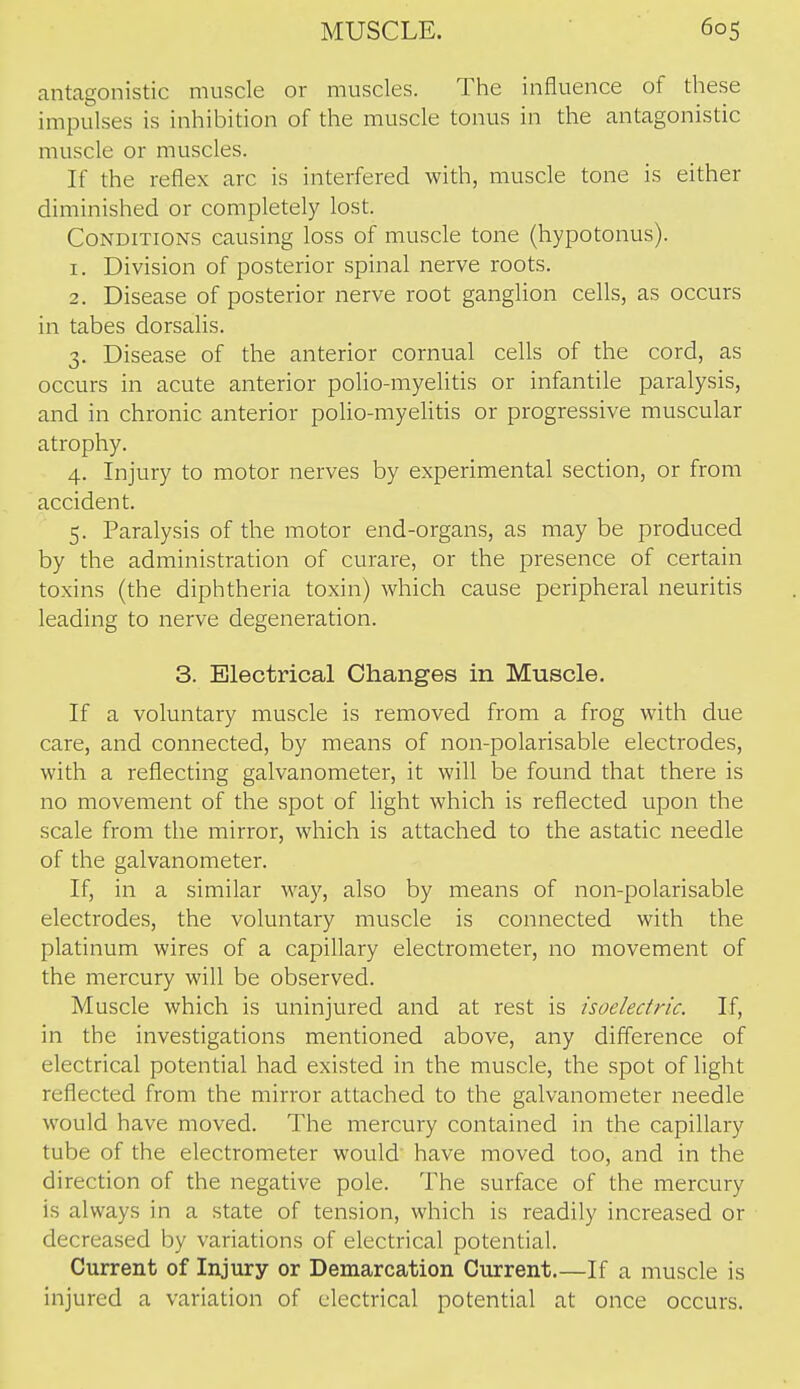 antagonistic muscle or muscles. The influence of these impulses is inhibition of the muscle tonus in the antagonistic muscle or muscles. If the reflex arc is interfered with, muscle tone is either diminished or completely lost. Conditions causing loss of muscle tone (hypotonus). 1. Division of posterior spinal nerve roots. 2. Disease of posterior nerve root ganglion cells, as occurs in tabes dorsalis. 3. Disease of the anterior cornual cells of the cord, as occurs in acute anterior polio-myelitis or infantile paralysis, and in chronic anterior polio-myelitis or progressive muscular atrophy. 4. Injury to motor nerves by experimental section, or from accident. 5. Paralysis of the motor end-organs, as may be produced by the administration of curare, or the presence of certain toxins (the diphtheria toxin) which cause peripheral neuritis leading to nerve degeneration. 3. Electrical Changes in Muscle. If a voluntary muscle is removed from a frog with due care, and connected, by means of non-polarisable electrodes, with a reflecting galvanometer, it will be found that there is no movement of the spot of light which is reflected upon the scale from the mirror, which is attached to the astatic needle of the galvanometer. If, in a similar way, also by means of non-polarisable electrodes, the voluntary muscle is connected with the platinum wires of a capillary electrometer, no movement of the mercury will be observed. Muscle which is uninjured and at rest is isoelectric. If, in the investigations mentioned above, any difference of electrical potential had existed in the muscle, the spot of light reflected from the mirror attached to the galvanometer needle would have moved. The mercury contained in the capillary tube of the electrometer would' have moved too, and in the direction of the negative pole. The surface of the mercury is always in a state of tension, which is readily increased or decreased by variations of electrical potential. Current of Injury or Demarcation Current.—If a muscle is injured a variation of electrical potential at once occurs.