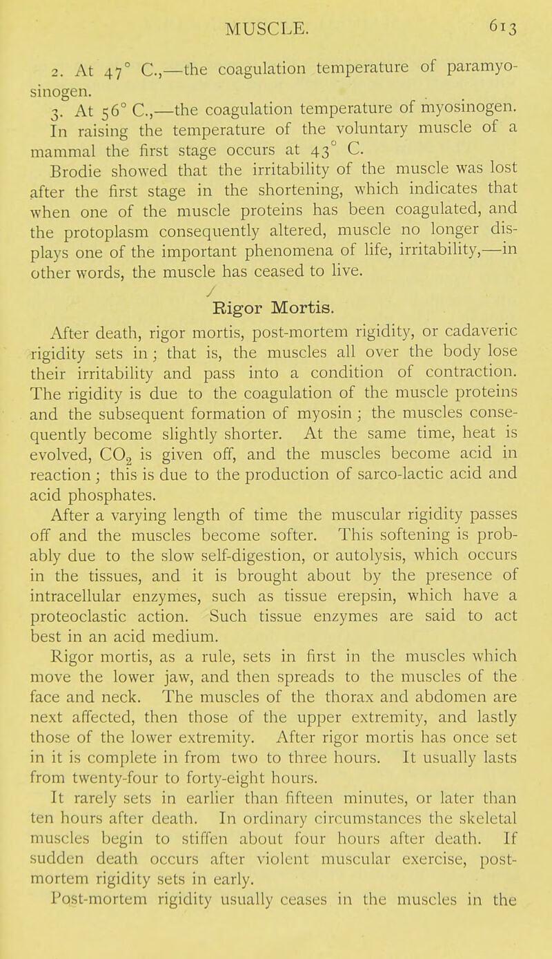 2. At 47° C,—the coagulation temperature of paramyo- sinogen. 3. At 56° C,—the coagulation temperature of myosinogen. In raising the temperature of the voluntary muscle of a mammal the first stage occurs at 43 C. Brodie showed that the irritability of the muscle was lost after the first stage in the shortening, which indicates that when one of the muscle proteins has been coagulated, and the protoplasm consequently altered, muscle no longer dis- plays one of the important phenomena of life, irritability,—in other words, the muscle has ceased to live. / Rigor Mortis. After death, rigor mortis, post-mortem rigidity, or cadaveric rigidity sets in; that is, the muscles all over the body lose their irritability and pass into a condition of contraction. The rigidity is due to the coagulation of the muscle proteins and the subsequent formation of myosin ; the muscles conse- quently become slightly shorter. At the same time, heat is evolved, COg is given off, and the muscles become acid in reaction ; this is due to the production of sarco-lactic acid and acid phosphates. After a varying length of time the muscular rigidity passes off and the muscles become softer. This softening is prob- ably due to the slow self-digestion, or autolysis, which occurs in the tissues, and it is brought about by the presence of intracellular enzymes, such as tissue erepsin, which have a proteoclastic action. Such tissue enzymes are said to act best in an acid medium. Rigor mortis, as a rule, sets in first in the muscles which move the lower jaw, and then spreads to the muscles of the face and neck. The muscles of the thorax and abdomen are next affected, then those of the upper extremity, and lastly those of the lower extremity. After rigor mortis has once set in it is complete in from two to three hours. It usually lasts from twenty-four to forty-eight hours. It rarely sets in earlier than fifteen minutes, or later than ten hours after death. In ordinary circumstances the skeletal muscles begin to stiffen about four hours after death. If sudden death occurs after violent muscular exercise, post- mortem rigidity sets in early. Post-mortem rigidity usually ceases in the muscles in the