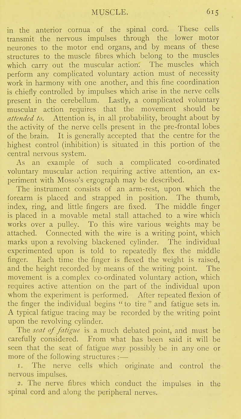 in the anterior cornua of tlie spinal cord. Tiiese cells transmit the nervous impulses through the lower motor neurones to the motor end organs, and by means of these structures to the muscle fibres which belong to the muscles which carry out the muscular action. The muscles which perform any complicated voluntary action must of necessity work in harmony with one another, and this fine coordination is chiefly controlled by impulses which arise in the nerve cells present in the cerebellum. Lastly, a complicated voluntary muscular action requires that the movement should be attended to. Attention is, in all probability, brought about by the activity of the nerve cells present in the pre-frontal lobes of the brain. It is generally accepted that the centre for the highest control (inhibition) is situated in this portion of the central nervous system. As an example of such a complicated co-ordinated voluntary muscular action requiring active attention, an ex- periment with Mosso's ergograph may be described. The instrument consists of an arm-rest, upon which the forearm is placed and strapped in position. The thumb, index, ring, and little fingers are fixed. The middle finger is placed in a movable metal stall attached to a wire which works over a pulley. To this wire various weights may be attached. Connected with the wire is a writing point, which marks upon a revolving blackened cylinder. The individual experimented upon is told to repeatedly flex the middle finger. Each time the finger is flexed the weight is raised, and the height recorded by means of the writing point. The movement is a complex co-ordinated voluntary action, which requires active attention on the part of the individual upon whom the experiment is performed. After repeated flexion of the finger the individual begins  to tire  and fatigue sets in. A typical fatigue tracing may be recorded by the writing point upon the revolving cylinder. The seat of fatigue is a much debated point, and must be carefully considered. From what has been said it will be seen that the seat of fatigue may possibly be in any one or more of the following structures :— J. The nerve cells which originate and control the nervous impulses. 2. The nerve fibres which conduct the impulses in the spinal cord and along the peripheral nerves.