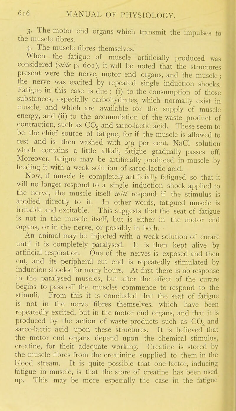 3. The motor end organs which transmit the impulses to the muscle fibres. 4. The muscle fibres themselves. When the fatigue of muscle artificially produced was considered {vide p. 601), it will be noted that the structures present were the nerve, motor end organs, and the muscle; the nerve was excited by repeated single induction shocks! Fatigue in' this case is due : (i) to the consumption of tho.se substances, especially carbohydrates, which normally exist in muscle, and which are available for the supply of muscle energy, and (ii) to the accumulation of the waste product of contraction, such as COg and sarco-lactic acid. These seem to be the chief source of fatigue, for if the muscle is allowed to rest and is then washed with 0-9 per cent. NaCl solution which contains a litde alkali, fatigue gradually passes off Moreover, fatigue may be artificially produced in muscle by feeding it with a weak solution of sarco-lactic acid. ^ Now, if muscle is completely artificially fatigued so that it will no longer respond to a single induction shock applied to the nerve, the muscle itself tvill respond if the stimulus is applied directly to it. In other words, fatigued muscle is irritable and excitable. This suggests that the seat of fatigue is not in the muscle itself, but is either in the motor end organs, or in the nerve, or possibly in both. An animal may be injected with a weak solution of curare until it is completely paralysed. It is then kept alive by artificial respiration. One of the nerves is exposed and then cut, and its peripheral cut end is repeatedly stimulated by induction shocks for many hours. At first there is no response in the paralysed muscles, but after the effect of the curare begins to pass off the muscles commence to respond to the stimuli. From this it is concluded that the seat of fatigue is not in the nerve fibres themselves, which have been repeatedly excited, but in the motor end organs, and that it is produced by the action of waste products such as CO2 and sarco-lactic acid upon these structures. It is believed that the motor end organs depend upon the chemical stimulus, creatine, for their adequate working. Creatine is stored by the muscle fibres from the creatinine supplied to them in the blood stream. It is quite possible that one factor, inducing fatigue in muscle, is that the store of creatine has been used up. This may be more especially the case in the fatigue