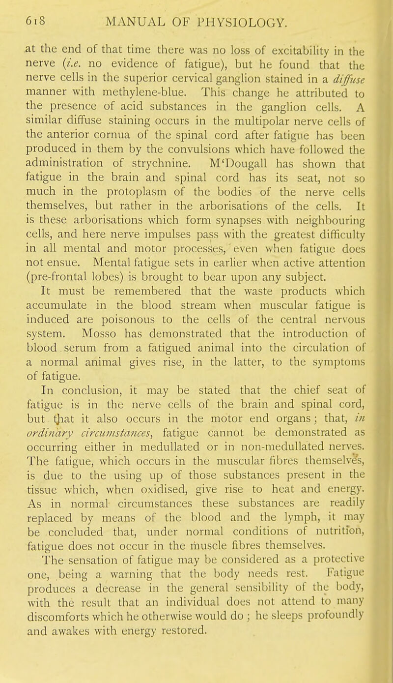 at the end of that time there was no loss of excitability in the nerve {i.e. no evidence of fatigue), but he found that the nerve cells in the superior cervical ganglion stained in a diffuse manner with methylene-blue. This change he attributed to the presence of acid substances in the ganglion cells. A similar diffuse staining occurs in the multipolar nerve cells of the anterior cornua of the spinal cord after fatigue has been produced in them by the convulsions which have followed the administration of strychnine. M'Dougall has shown that fatigue in the brain and spinal cord has its seat, not so much in the protoplasm of the bodies of the nerve cells themselves, but rather in the arborisations of the cells. It is these arborisations which form synapses with neighbouring cells, and here nerve impulses pass with the greatest difficulty in all mental and motor processes,' even when fatigue does not ensue. Mental fatigue sets in earlier when active attention (pre-frontal lobes) is brought to bear upon any subject. It must be remembered that the waste products which accumulate in the blood stream when muscular fatigue is induced are poisonous to the cells of the central nervous system. Mosso has demonstrated that the introduction of blood serum from a fatigued animal into the circulation of a normal animal gives rise, in the latter, to the symptoms of fatigue. In conclusion, it may be stated that the chief seat of fatigue is in the nerve cells of the brain and spinal cord, but tjiat it also occurs in the motor end organs; that, in ordinary circumstances., fatigue cannot be demonstrated as occurring either in medullated or in non-meduUated nerves. The fatigue, which occurs in the muscular fibres themselves, is due to the using up of those substances present in the tissue which, when oxidised, give rise to heat and energy. As in normal circumstances these substances are readily replaced by means of the blood and the lymph, it may be concluded that, under normal conditions of nutrition, fatigue does not occur in the muscle fibres themselves. The sensation of fatigue may be considered as a protective one, being a warning that the body needs rest. Fatigue produces a decrease in the general sensibility of the body, with the result that an individual does not attend to many discomforts which he otherwise would do ; he sleeps profoundly and awakes with energy restored.