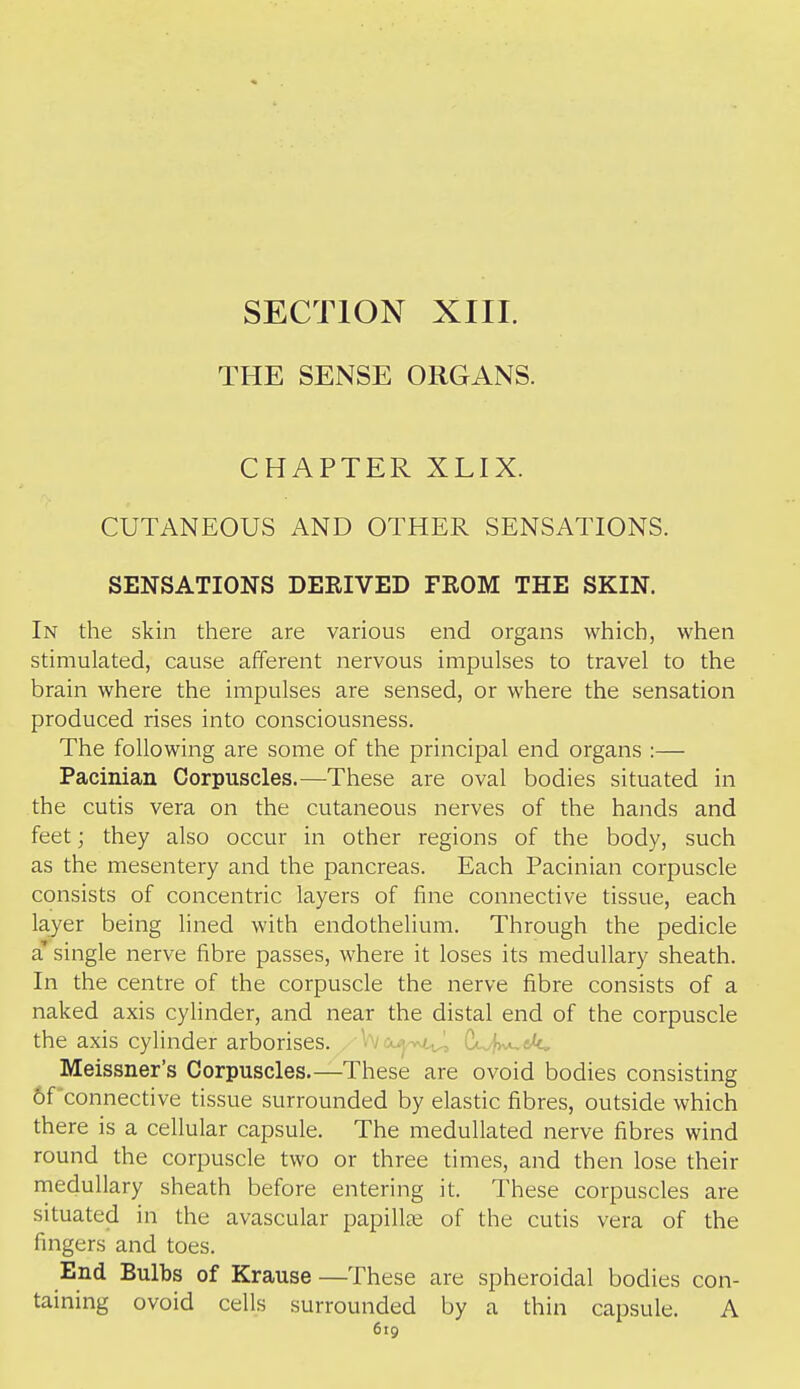 SECTION XIII. THE SENSE ORGANS. CHAPTER XLIX. CUTANEOUS AND OTHER SENSATIONS. SENSATIONS DERIVED FROM THE SKIN. In the skin there are various end organs which, when stimulated, cause afferent nervous impulses to travel to the brain where the impulses are sensed, or where the sensation produced rises into consciousness. The following are some of the principal end organs :— Pacinian Corpuscles.—These are oval bodies situated in the cutis vera on the cutaneous nerves of the hands and feet; they also occur in other regions of the body, such as the mesentery and the pancreas. Each Pacinian corpuscle consists of concentric layers of fine connective tissue, each layer being lined with endothelium. Through the pedicle a' single nerve fibre passes, where it loses its medullary sheath. In the centre of the corpuscle the nerve fibre consists of a naked axis cyHnder, and near the distal end of the corpuscle the axis cylinder arborises. , Wcu^'wi^ (j^y^ek.. Meissner's Corpuscles.—These are ovoid bodies consisting of connective tissue surrounded by elastic fibres, outside which there is a cellular capsule. The medullated nerve fibres wind round the corpuscle two or three times, and then lose their medullary sheath before entering it. These corpuscles are situated in the avascular papillae of the cutis vera of the fingers and toes. End Bulbs of Krause —These are spheroidal bodies con- taining ovoid cells surrounded by a thin capsule. A 6tg