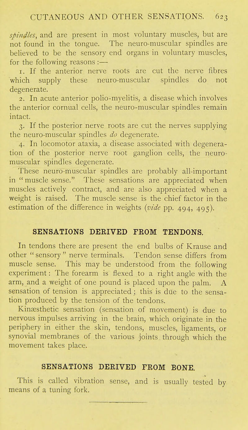 spi/id/es, and are present in most voluntary muscles, but are not found in the tongue. The neuro-muscular spindles are believed to be the sensory end organs in voluntary muscles, for the following reasons :— 1. If the anterior nerve roots are cut the nerve fibres which supply these neuro-muscular spindles do not degenerate. 2. In acute anterior polio-myelitis, a disease which involves the anterior cornual cells, the neuro-muscular spindles remain intact. 3. If the posterior nerve roots are cut the nerves supplying the neuro-muscular spindles do degenerate. 4. In locomotor ataxia, a disease associated with degenera- tion of the posterior nerve root ganglion cells, the neuro- muscular spindles degenerate. These neuro-muscular spindles are probably all-important in  muscle sense. These sensations are appreciated when muscles actively contract, and are also appreciated when a weight is raised. The muscle sense is the chief factor in the estimation of the difference in weights {vide pp. 494, 495). SENSATIONS DERIVED FROM TENDONS. In tendons there are present the end bulbs of Krause and other  sensory  nerve terminals. Tendon sense differs from muscle sense. This may be understood from the following experiment: The forearm is flexed to a right angle with the arm, and a weight of one pound is placed upon the palm. A sensation of tension is appreciated j this is due to the sensa- tion produced by the tension of the tendons. Kinsesthetic sensation (sensation of movement) is due to nervous impulses arriving in the brain, which originate in the periphery in either the skin, tendons, muscles, ligaments, or synovial membranes of the various joints through which the movement takes place. SENSATIONS DERIVED FROM BONE. This is called vibration sense, and is usually tested by means of a tuning fork.