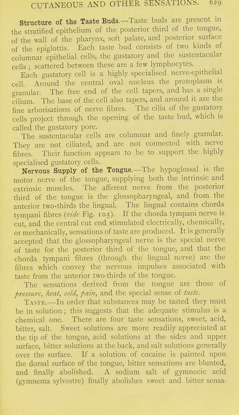 Structure of the Taste Buds.—Taste buds are present m the stratified epithelium of the posterior third of the tongue, of the wall of the pharynx, soft palate, and posterior surface of the epiglottis. Each taste bud consists of two kinds of columnar epithelial cells, the gustatory and the sustentacular cells ; scattered between these are a few lymphocytes. Each gustatory cell is a highly specialised nerve-e.pithelial cell. Around the central oval nucleus the protoplasm is granular. The free end of the cell tapers, and has a single cilium. The base of the cell also tapers, and around it are the fine arborisations of nerve fibres. The cilia of the gustatory cells project through the opening of the taste bud, which is called the gustatory pore. The sustentacular cells are columnar and finely granular. They are not ciliated, and are not connected with nerve fibres. Their function appears to be to support the highly speciaUsed gustatory cells. Nervous Supply of the Tongue.—The hypoglossal is the motor nerve of the tongue, supplying both the intrinsic and extrinsic muscles. The afferent nerve from the posterior third of the tongue is the glossopharyngeal, and from the anterior two-thirds the lingual. The lingual contains chorda tympani fibres {vide Fig. 105). If the chorda tympani nerve is cut, and the central cut end stimulated electrically, chemically, or mechanically, sensations of taste are produced. It is generally accepted that the glossopharyngeal nerve is the special nerve of taste for the posterior third of the tongue, and that the chorda tympani fibres (through the lingual nerve) are the fibres which convey the nervous impulses associated with taste from the anterior two-thirds of the tongue. The sensations derived from the tongue are those of pressure^ heat, cold, pain, and the special sense of taste. Taste.—In order that substances may be tasted they must be in solution; this suggests that the adequate stimulus is a chemical one. There are four taste sensations, sweet, acid, bitter, salt. Sweet solutions are more readily appreciated at the tip of the tongue, acid solutions at the sides and upper surface, bitter solutions at the back, and salt solutions generally over the surface. If a solution of cocaine is painted upon the dorsal surface of the tongue, bitter sensations are blunted, and finally abolished. A sodium salt of gymnecic acid (gymnema sylvestre) finally abolishes sweet and bitter sensa-