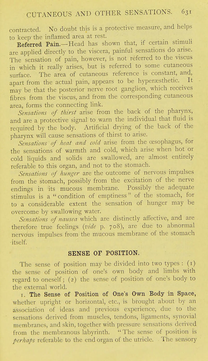 contracted. No doubt this is a protective measure, and helps to keep the inflamed area at rest. Referred Pain.—Head has shown that, if certain stmiuh are applied directly to the viscera, painful sensations do arise. The sensation of pain, however, is not referred to the viscus in which it really arises, but is referred to some cutaneous surface. The area of cutaneous reference is constant, and, apart from the actual pain, appears to be hyper?esthetic. _ It may be that the posterior nerve root ganglion, which receives fibres from the viscus, and from the corresponding cutaneous area, forms the connecting Unk. Sensations of thirst arise from the back of the pharynx, and are a protective signal to warn the individual that fluid is required by the body. Artificial drying of the back of the pharynx will cause sensations of thirst to arise. Sensations of heat a7id cold arise from the cesophagus, for the sensations of warmth and cold, which arise when hot or cold liquids and solids are swallowed, are almost entirely referable to this organ, and not to the stomach. Sensations of hunger are the outcome of nervous impulses from the stomach, possibly from the excitation of the nerve endings in its mucous membrane. Possibly the adequate stimulus is a  condition of emptiness of the stomach, for to a considerable extent the sensation of hunger may be overcome by swallowing water. Se?isations of nausea which are distinctly affective, and are therefore true feelings {vide p. 708), are due to abnormal nervous impulses from the mucous membrane of the stomach •itself. SENSE OF POSITION. The sense of position may be divided into two types : (i) the sense of position of one's own body and limbs with regard to oneself; (2) the sense of position of one's body to the external world. I. The Sense of Position of One's Own Body in Space, whether upright or horizontal, etc., is brought about by an association of ideas and previous experience, due to the sensations derived from muscles, tendons, ligaments, synovial membranes, and skin, together with pressure sensations derived from the membranous labyrinth. The sense of position is perhaps referable to the end organ of the utricle. The sensory