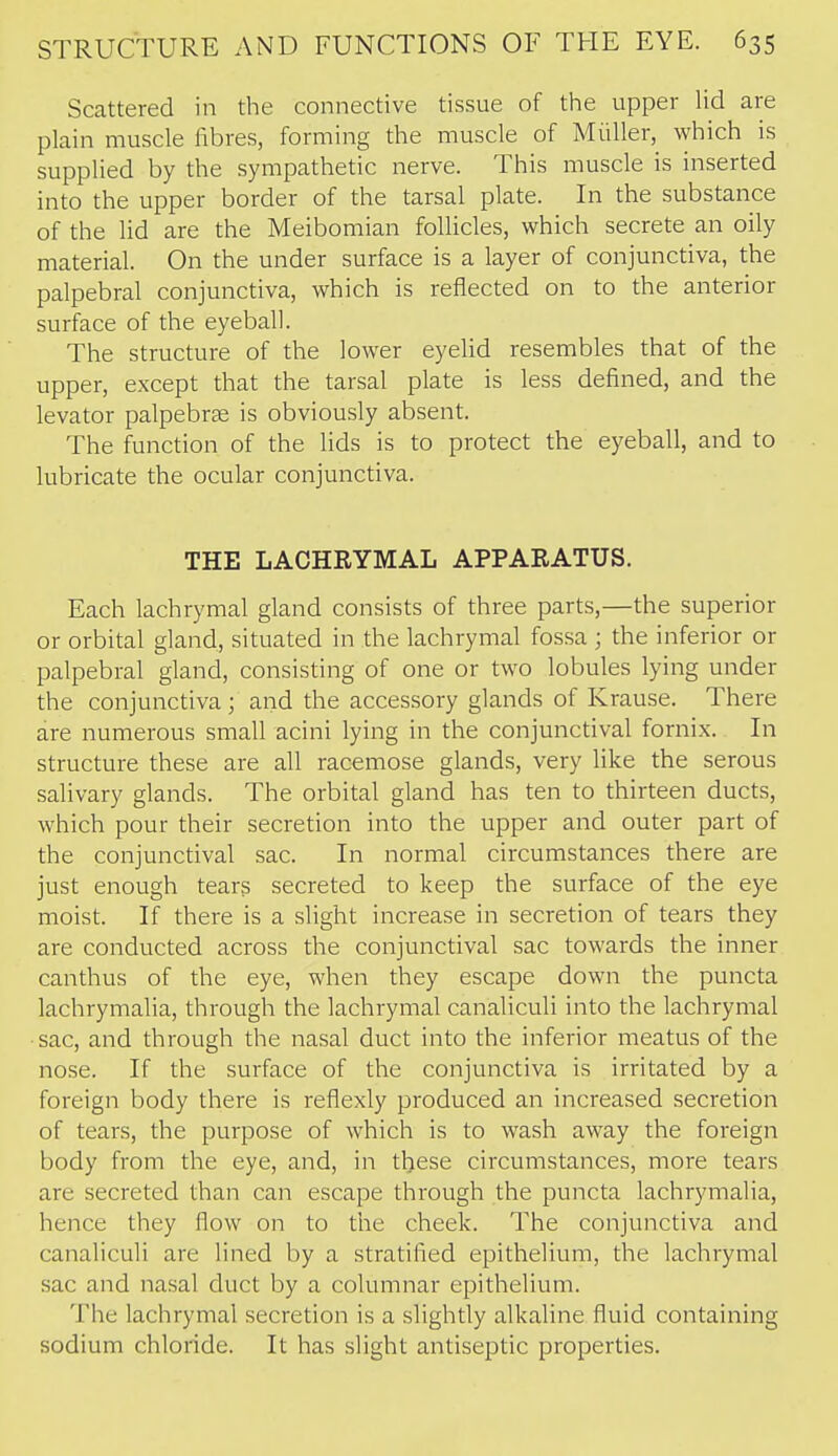 Scattered in the connective tissue of the upper lid are plain muscle fibres, forming the muscle of Miiller, which is supplied by the sympathetic nerve. This muscle is inserted into the upper border of the tarsal plate. In the substance of the lid are the Meibomian follicles, which secrete an oily material. On the under surface is a layer of conjunctiva, the palpebral conjunctiva, which is reflected on to the anterior surface of the eyeball. The structure of the lower eyelid resembles that of the upper, except that the tarsal plate is less defined, and the levator palpebrse is obviously absent. The function of the lids is to protect the eyeball, and to lubricate the ocular conjunctiva. THE LACHRYMAL APPARATUS. Each lachrymal gland consists of three parts,—the superior or orbital gland, situated in the lachrymal fossa ; the inferior or palpebral gland, consisting of one or two lobules lying under the conjunctiva; and the accessory glands of Krause. There are numerous small acini lying in the conjunctival fornix. In structure these are all racemose glands, very like the serous salivary glands. The orbital gland has ten to thirteen ducts, which pour their secretion into the upper and outer part of the conjunctival sac. In normal circumstances there are just enough tears secreted to keep the surface of the eye moist. If there is a slight increase in secretion of tears they are conducted across the conjunctival sac towards the inner canthus of the eye, when they escape down the puncta lachrymalia, through the lachrymal canaliculi into the lachrymal sac, and through the nasal duct into the inferior meatus of the nose. If the surface of the conjunctiva is irritated by a foreign body there is reflexly produced an increased secretion of tears, the purpose of which is to wash away the foreign body from the eye, and, in these circumstances, more tears are secreted than can escape through the puncta lachrymalia, hence they flow on to the cheek. The conjunctiva and canaliculi are lined by a stratified epithelium, the lachrymal sac and nasal duct by a columnar epithelium. The lachrymal secretion is a slightly alkaline fluid containing sodium chloride. It has slight antiseptic properties.