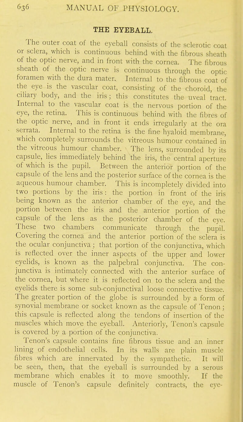 THE EYEBALL. The outer coat of the eyeball consists of the sclerotic coat or sclera, which is continuous behind with the fibrous sheath of the optic nerve, and in front with the cornea. The fibrous sheath of the optic nerve is continuous through the optic foramen with the dura mater. Internal to the fibrous coat of the eye is the vascular coat, consisting of the choroid, the ciliary body, and the iris; this constitutes the uveal tract. Internal to the vascular coat is the nervous portion of the eye, the retina. This is continuous behind with the fibres of the optic nerve, and in front it ends irregularly at the ora serrata. Internal to the retina is the fine hyaloid membrane, which completely surrounds the vitreous humour contained in the vitreous humour chamber. The lens, surrounded by its capsule, lies immediately behind the iris, the central aperture of which is the pupil. Between the anterior portion of the capsule of the lens and the posterior surface of the cornea is the aqueous humour chamber. This is incompletely divided into two portions by the iris : the portion in front of the iris being known as the anterior chamber of the eye, and the portion between the iris and the anterior portion of the capsule of the lens as the posterior chamber of the eye. These two chambers communicate through the pupil. Covering the cornea and the anterior portion of the sclera is the ocular conjunctiva; that portion of the conjunctiva, which is reflected over the inner aspects of the upper and lower eyelids, is known as the palpebral conjunctiva. The con- junctiva is intimately connected with the anterior surface of the cornea, but where it is reflected on to the sclera and the eyelids there is some sub-conjunctival loose connective tissue. The greater portion of the globe is surrounded by a form of synovial membrane or socket known as the capsule of Tenon ; this capsule is reflected along the tendons of insertion of the muscles which move the eyeball. Anteriorly, Tenon's capsule is covered by a portion of the conjunctiva. Tenon's capsule contains fine fibrous tissue and an inner lining of endothelial cells. In its walls are plain muscle fibres which are innervated by the sympathetic. It will be seen, then, that the eyeball is surrounded by a serous membrane which enables it to move smoothly. If the muscle of Tenon's capsule definitely contracts, the eye-