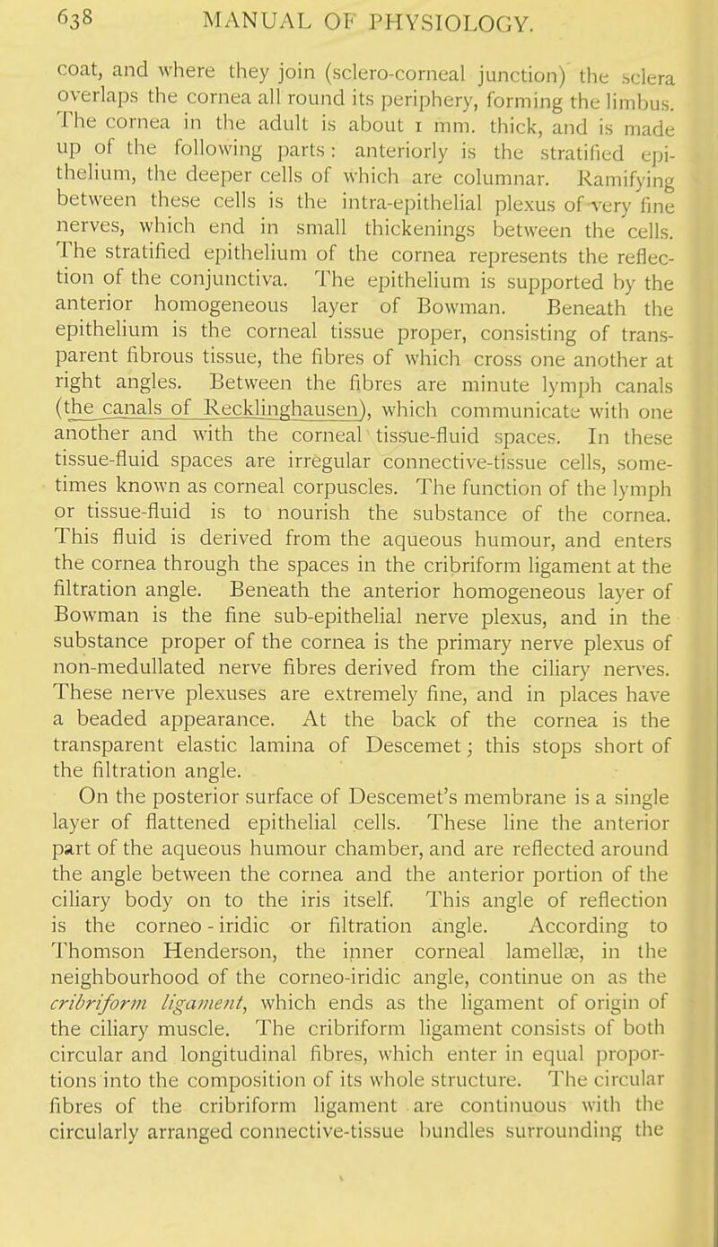coat, and where they join (sclero-corneal junction) the sclera overlaps the cornea all round its periphery, forming the limbus. The cornea in the adult is about i mm. thick, and is made up of the following parts: anteriorly is the stratified epi- thelium, the deeper cells of which are columnar. Ramifying between these cells is the intra-epithelial plexus of A'ery fine nerves, which end in small thickenings between the cells. The stratified epithelium of the cornea represents the reflec- tion of the conjunctiva. The epithelium is supported by the anterior homogeneous layer of Bowman. Beneath the epithelium is the corneal tissue proper, consisting of trans- parent fibrous tissue, the fibres of which cross one another at right angles. Between the fibres are minute lymph canals (the canals of Recklinghausen), which communicate with one another and with the corneal tissue-fluid spaces. In these tissue-fluid spaces are irregular connective-tissue cells, some- times known as corneal corpuscles. The function of the lymph or tissue-fluid is to nourish the substance of the cornea. This fluid is derived from the aqueous humour, and enters the cornea through the spaces in the cribriform ligament at the filtration angle. Beneath the anterior homogeneous layer of Bowman is the fine sub-epithelial nerve plexus, and in the substance proper of the cornea is the primary nerve plexus of non-medullated nerve fibres derived from the ciliary nerves. These nerve plexuses are extremely fine, and in places have a beaded appearance. At the back of the cornea is the transparent elastic lamina of Descemet j this stops short of the filtration angle. On the posterior surface of Descemet's membrane is a single layer of flattened epithelial cells. These line the anterior part of the aqueous humour chamber, and are reflected around the angle between the cornea and the anterior portion of the ciliary body on to the iris itself. This angle of reflection is the corneo - iridic or filtration angle. According to Thomson Henderson, the inner corneal lamellae, in the neighbourhood of the corneo-iridic angle, continue on as the cribriform ligament, which ends as the ligament of origin of the ciliary muscle. The cribriform ligament consists of both circular and longitudinal fibres, which enter in equal propor- tions into the composition of its whole structure. The circular fibres of the cribriform ligament are continuous with the circularly arranged connective-tissue bundles surrounding the