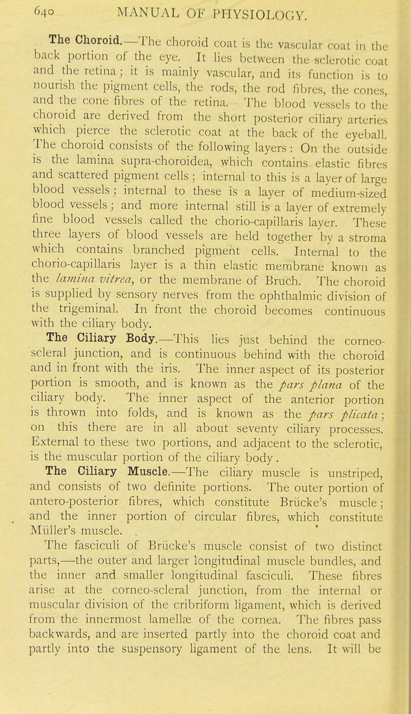 The Choroid.—The choroid coat is the vascular coat in the back portion of the eye. It lies between the sclerotic coat and the retina; it is mainly vascular, and its function is to nourish the pigment cells, the rods, the rod fibres, the cones, and the cone fibres of the retina. The blood vessels to the choroid are derived from the short posterior ciliary arteries which pierce the sclerotic coat at the back of the eyeball. The choroid consists of the following layers : On the outside IS the lamina supra-choroidea, which contains elastic fibres and scattered pigment cells ■ internal to this is a layer of large blood vessels ; internal to these is a layer of medium-sized blood vessels; and more internal still is a layer of extremely fine blood vessels called the chorio-capillaris layer. These three layers of blood vessels are held together by a stroma which contains branched pigment cells. Internal to the chorio-capillaris layer is a thin elastic membrane known as the lamina vitrea, or the membrane of Bruch. The choroid is supplied by sensory nerves from the ophthalmic division of the trigeminal. In front the choroid becomes continuous with the ciliary body. The Ciliary Body.—This lies just behind the corneo- scleral junction, and is continuous behind with the choroid and in front with the iris. The inner aspect of its posterior portion is smooth, and is known as the pars plana of the ciliary body. The inner aspect of the anterior portion is thrown into folds, and is known as the pars plicata; on this there are in all about seventy ciliary processes. External to these two portions, and adjacent to the sclerotic, is the muscular portion of the ciliary body. The Ciliary Muscle.—The ciliary muscle is unstriped, and consists of two definite portions. The outer portion of antero-posterior fibres, which constitute Briicke's muscle; and the inner portion of circular fibres, which constitute Miiller's muscle. The fasciculi of Briicke's muscle consist of two distinct parts,—the outer and larger longitudinal muscle bundles, and the inner and smaller longitudinal fasciculi. These fibres arise at the corneo-scleral junction, from the internal or muscular division of the cribriform ligament, which is derived from the innermost lamellae of the cornea. The fibres pass backwards, and are inserted partly into the choroid coat and partly into the suspensory ligament of the lens. It will be