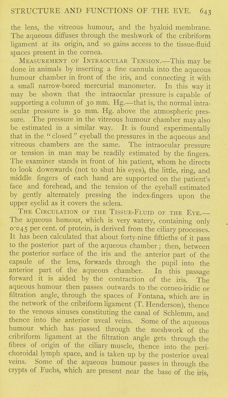 the lens, the vitreous humour, and the hyaloid membrane. The aqueous diffuses through the meshwork of the cribriform ligament at its origin, and so gains access to the tissue-fluid spaces present in the cornea. Measurement of Intraocular Tension.—This may be done in animals by inserting a fine cannula into the aqueous humour chamber in front of the iris, and connecting it with a small narrow-bored mercurial manometer. In this way it may be shown that the intraocular pressure is capable of supporting a column of 30 mm. Hg.—that is, the normal intra- ocular pressure is 30 mm. Hg. above the atmospheric pres- sure. The pressure in the vitreous humour chamber may also be estimated in a similar way. It is found experimentally that in the  closed  eyeball the pressures in the aqueous and vitreous chambers are the same. The intraocular pressure or tension in man may be readily estimated by the fingers. The examiner stands in front of his patient, whom he directs to look downwards (not to shut his eyes), the little, ring, and middle fingers of each hand are supported on the patient's face and forehead, and the tension of the eyeball estimated by gently alternately pressing the index-fingers upon the upper eyeUd as it covers the sclera. The Circulation of the Tissue-Fluid of the Eye. The aqueous humour, which is very watery, containing only 0-045 per cent, of protein, is derived from the ciliary processes. It has been calculated that about forty-nine fiftieths of it pass to the posterior part of the aqueous chamber; then, between the posterior surface of the iris and the anterior part of the capsule of the lens, forwards through the pupil into the anterior part of the aqueous chamber. In this passage forward it is aided by the contraction of the iris. The aqueous humour then passes outwards to the corneo-iridic or filtration angle, through the spaces of Fontana, which are in the network of the cribriform ligament (T. Henderson), thence to the venous sinuses constituting the canal of Schlemm, and thence into the anterior uveal veins. Some of the aqueous humour which has passed through the meshwork of the cribriform ligament at the filtration angle gets through the fibres of origin of the ciliary muscle, thence into the peri- choroidal lymph space, and is taken up by the posterior uveal veins. Some of the aqueous humour passes in through the crypts of Fuchs, which are present near the base of the iris