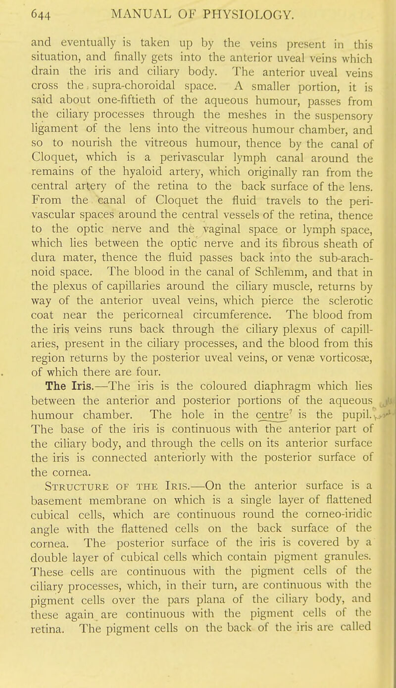 and eventually is taken up by the veins present in this situation, and finally gets into the anterior uveal veins which drain the iris and cihary body. The anterior uveal veins cross the. supra-choroidal space. A smaller portion, it is said about one-fiftieth of the aqueous humour, passes from the ciliary processes through the meshes in the suspensory ligament of the lens into the vitreous humour chamber, and so to nourish the vitreous humour, thence by the canal of Cloquet, which is a perivascular lymph canal around the remains of the hyaloid artery, which originally ran from the central artery of the retina to the back surface of the lens. From the canal of Cloquet the fluid travels to the peri- vascular spaces around the central vessels of the retina, thence to the optic nerve and the vaginal space or lymph space, which lies between the optic nerve and its fibrous sheath of dura mater, thence the fluid passes back into the sub-arach- noid space. The blood in the canal of Schlemm, and that in the plexus of capillaries around the ciliary muscle, returns by way of the anterior uveal veins, which pierce the sclerotic coat near the pericorneal circumference. The blood from the iris veins runs back through the ciliary plexus of capill- aries, present in the ciliary processes, and the blood from this region returns by the posterior uveal veins, or venae vorticosje, of which there are four. The Iris.—The iris is the coloured diaphragm which lies between the anterior and posterior portions of the aqueous humour chamber. The hole in the centre' is the pupil. ^ The base of the iris is continuous with the anterior part of the ciliary body, and through the cells on its anterior surface the iris is connected anteriorly with the posterior surface of the cornea. Structure of the Iris.—On the anterior surface is a basement membrane on which is a single layer of flattened cubical cells, which are continuous round the corneo-iridic angle with the flattened cells on the back surface of the cornea. The posterior surface of the iris is covered by a double layer of cubical cells which contain pigment granules. These cells are continuous with the pigment cells of the ciliary processes, which, in their turn, are continuous with the pigment cells over the pars plana of the ciliary body, and these again are continuous with the pigment cells of the retina. The pigment cells on the back of the iris are called