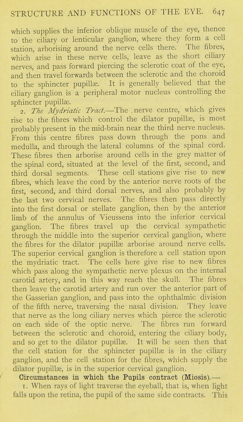 which supplies the inferior oblique muscle of the eye, thence to the ciliary or lenticular ganglion, where they form a cell station, arborising around the nerve cells there. The fibres, which arise in these nerve cells, leave as the short ciliary nerves, and pass forward piercing the sclerotic coat of the eye, and then travel forwards between the sclerotic and the choroid to the sphincter pupillfe. It is generally believed that the ciliary ganglion is a peripheral motor nucleus controlUng the sphincter pupilte. 2. The Mydriatic Tract.—The .nerve centre, which gives rise to the fibres which control the dilator pupillas, is most probably present in the mid-brain near the third nerve nucleus. From this centre fibres pass down through the pons and medulla, and through the lateral columns of the spinal cord. These fibres then arborise around cells in the grey matter of the spinal cord, situated at the level of the first, second, and third dorsal segments. These cell stations give rise to new fibres, which leave the cord by the anterior nerve roots of the first, second, and third dorsal nerves, and also probably by the last two cervical nerves. The fibres then pass directly into the first dorsal or stellate gangfion, then by the anterior limb of the annulus of Vieussens into the inferior cervical ganglion. The fibres travel up the cervical sympathetic through the middle into the superior cervical ganglion, where the fibres for the dilator pupillse arborise around nerve cells. The superior cervical ganglion is therefore a cell station upon the mydriatic tract. The cells here give rise to new fibres which pass along the sympathetic nerve plexus on the internal carotid artery, and in this way reach the skull. The fibres then leave the carotid artery and run over the anterior part of the Gasserian ganglion, and pass into the ophthalmic division of the fifth nerve, traversing the nasal division. They leave that nerve as the long ciliary nerves which pierce the sclerotic on each side of the optic nerve. The fibres run forward between the sclerotic and choroid, entering the ciliary body, and so get to the dilator pupillse. It will be seen then that the cell station for the sphincter pupillse is in the ciliary ganglion, and the cell station for the fibres, which supply the dilator pupillse, is in the superior cervical ganglion. Circumstances in which the Pupils contract (Miosis).— I. When rays of fight traverse the eyeball, that is, when light falls upon the retina, the pupil of the same side contracts. This