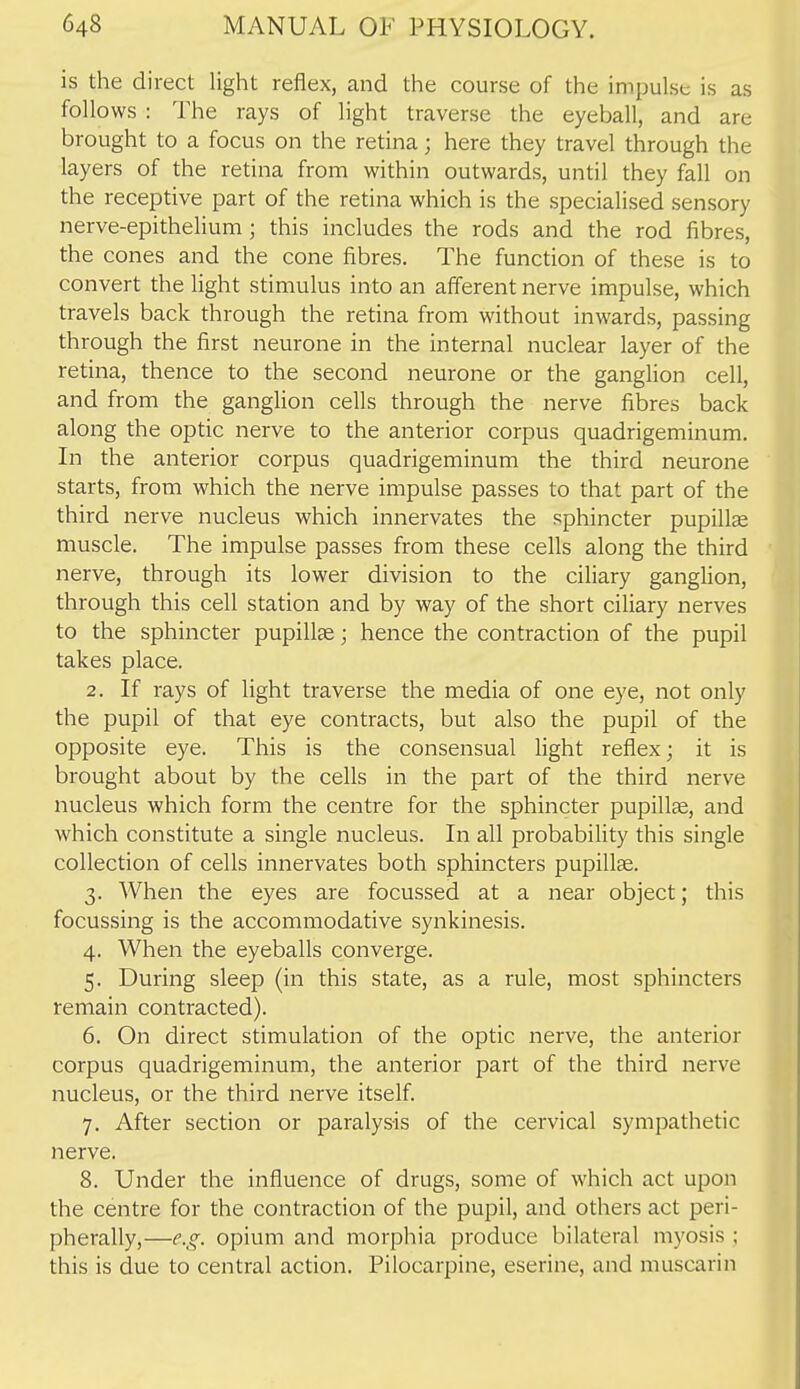 is the direct light reflex, and the course of the impulse is as follows : The rays of light traverse the eyeball, and are brought to a focus on the retina; here they travel through the layers of the retina from within outwards, until they fall on the receptive part of the retina which is the specialised sensory nerve-epithelium; this includes the rods and the rod fibres, the cones and the cone fibres. The function of these is to convert the light stimulus into an afferent nerve impulse, which travels back through the retina from without inwards, passing through the first neurone in the internal nuclear layer of the retina, thence to the second neurone or the ganghon cell, and from the ganghon cells through the nerve fibres back along the optic nerve to the anterior corpus quadrigeminum. In the anterior corpus quadrigeminum the third neurone starts, from which the nerve impulse passes to that part of the third nerve nucleus which innervates the sphincter pupills muscle. The impulse passes from these cells along the third nerve, through its lower division to the ciliary ganghon, through this cell station and by way of the short ciliary nerves to the sphincter pupillae; hence the contraction of the pupil takes place. 2. If rays of light traverse the media of one eye, not only the pupil of that eye contracts, but also the pupil of the opposite eye. This is the consensual light reflex; it is brought about by the cells in the part of the third nerve nucleus which form the centre for the sphincter pupillce, and which constitute a single nucleus. In all probability this single collection of cells innervates both sphincters pupillse. 3. When the eyes are focussed at a near object; this focussing is the accommodative synkinesis. 4. When the eyeballs converge. 5. During sleep (in this state, as a rule, most sphincters remain contracted). 6. On direct stimulation of the optic nerve, the anterior corpus quadrigeminum, the anterior part of the third nerve nucleus, or the third nerve itself. 7. After section or paralysis of the cervical sympathetic nerve. 8. Under the influence of drugs, some of which act upon the centre for the contraction of the pupil, and others act peri- pherally,—e.g. opium and morphia produce bilateral myosis ; this is due to central action. Pilocarpine, eserine, and muscarin