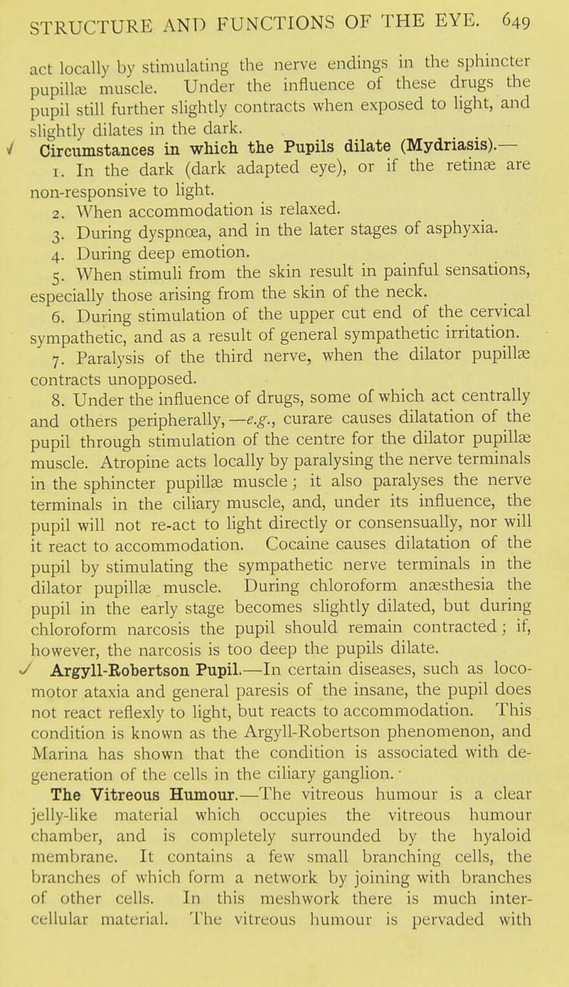 act locally by stimulating the nerve endings in the sphincter pupillje muscle. Under the influence of these drugs the pupil still further slightly contracts when exposed to light, and slightly dilates in the dark. / Circumstances in which the Pupils dilate (Mydriasis).— 1. In the dark (dark adapted eye), or if the retinae are non-responsive to light. 2. When accommodation is relaxed. 3. During dyspnoea, and in the later stages of asphyxia. 4. During deep emotion. 5. When stimuli from the skin result in painful sensations, especially those arising from the skin of the neck. 6. During stimulation of the upper cut end of the cervical sympathetic, and as a result of general sympathetic irritation. 7. Paralysis of the third nerve, when the dilator pupillae contracts unopposed. 8. Under the influence of drugs, some of which act centrally and others peripherally, —e.g., curare causes dilatation of the pupil through stimulation of the centre for the dilator pupillge muscle. Atropine acts locally by paralysing the nerve terminals in the sphincter pupillse muscle ; it also paralyses the nerve terminals in the ciliary muscle, and, under its influence, the pupil will not re-act to light directly or consensually, nor will it react to accommodation. Cocaine causes dilatation of the pupil by stimulating the sympathetic nerve terminals in the dilator pupillae muscle. During chloroform anesthesia the pupil in the early stage becomes slightly dilated, but during chloroform narcosis the pupil should remain contracted; if, however, the narcosis is too deep the pupils dilate. Argyll-Robertson Pupil.—In certain diseases, such as loco- motor ataxia and general paresis of the insane, the pupil does not react reflexly to light, but reacts to accommodation. This condition is known as the Argyll-Robertson phenomenon, and Marina has shown that the condition is associated with de- generation of the cells in the ciliary ganglion. ■ The Vitreous Humour.—The vitreous humour is a clear jelly-like material which occupies the vitreous humour chamber, and is completely surrounded by the hyaloid membrane. It contains a few small branching cells, the branches of which form a network by joining with branches of other cells. In this meshwork there is much inter- cellular material. The vitreous humour is pervaded with