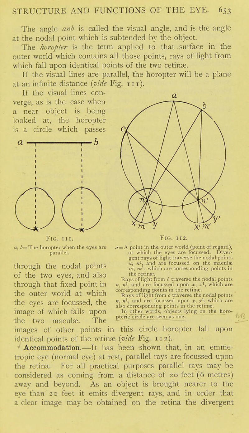 The angle anb is called the visual angle, and is the angle at the nodal point which is subtended by the object. The horopter is the term applied to that surface in the outer world which contains all those points, rays of light from which fall upon identical points of the two retinse. If the visual lines are parallel, the horopter will be a plane at an infinite distance {vide Fig. 111). If the visual lines con- verge, as is the case when a near object is being looked at, the horopter is a circle which passes a I I—h Fig. III. a, ^=The horopter when the eyes are parallel. through the nodal points of the two eyes, and also through that fixed point in the outer world at which the eyes are focussed, the image of which falls upon Fig. 1X2. a = K point in the outer world (point of regard), at which the eyes are focussed. Diver- gent rays of light traverse the nodal points n, «1, and are focussed on the maculae in, m^, which are corresponding points in the retina;. Rays of light from traverse the nodal points II, «1, and are focussed upon x, x^, which are corresponding points in the retinje. Rays of light from c traverse the nodal points «, «1, and are focussed upon y, y^, which are also corresponding points in the retinfe. In other words, objects lying on the horo- pteric circle are seen as one. the two maculae. The images of other points in this circle horopter fall upon identical points of the retinae {vide Fig. 112). Accommodation.—It has been shown that, in an emme- tropic eye (normal eye) at rest, parallel rays are focussed upon the retina. For all practical purposes parallel rays may be considered as coming from a distance of 20 feet (6 metres) away and beyond. As an object is brought nearer to the eye than 20 feet it emits divergent rays, and in order that a clear image may be obtained on the retina the divergent