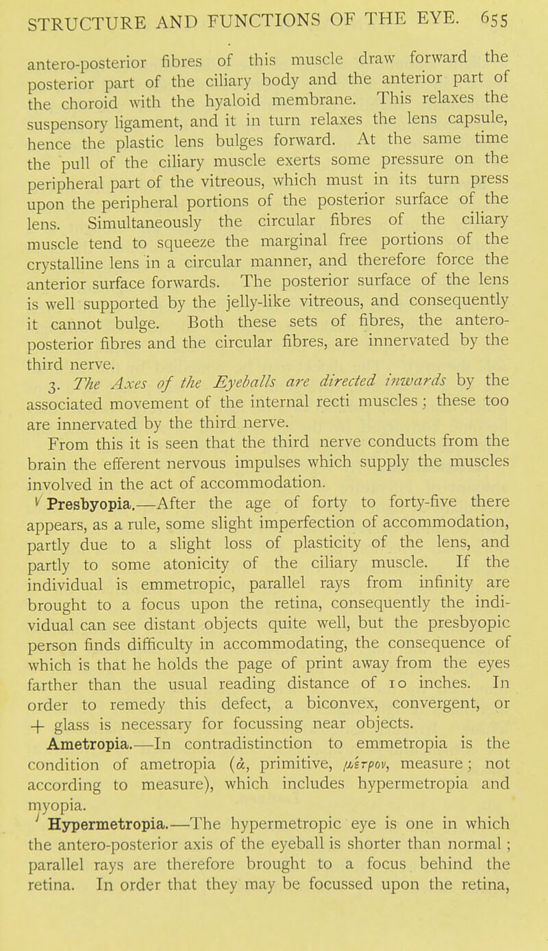 antero-posterior fibres of this muscle draw forward the posterior part of the ciliary body and the anterior part of the choroid with the hyaloid membrane. This relaxes the suspensory ligament, and it in turn relaxes the lens capsule, hence the plastic lens bulges forward. At the same time the pull of the ciliary muscle exerts some pressure on the peripheral part of the vitreous, which must in its turn press upon the peripheral portions of the posterior surface of the lens. Simultaneously the circular fibres of the ciliary muscle tend to squeeze the marginal free portions of the crystalline lens in a circular manner, and therefore force the anterior surface forwards. The posterior surface of the lens is well supported by the jelly-like vitreous, and consequently it cannot bulge. Both these sets of fibres, the antero- posterior fibres and the circular fibres, are innervated by the third nerve. 3. The Axes of the Eyeballs are directed inwards by the associated movement of the internal recti muscles; these too are innervated by the third nerve. From this it is seen that the third nerve conducts from the brain the efferent nervous impulses which supply the muscles involved in the act of accommodation. 1^ Pres'byopia.—After the age of forty to forty-five there appears, as a rule, some slight imperfection of accommodation, partly due to a slight loss of plasticity of the lens, and pardy to some atonicity of the ciliary muscle. If the individual is emmetropic, parallel rays from infinity are brought to a focus upon the retina, consequently the indi- vidual can see distant objects quite well, but the presbyopic person finds difficulty in accommodating, the consequence of which is that he holds the page of print away from the eyes farther than the usual reading distance of 10 inches. In order to remedy this defect, a biconvex, convergent, or -f glass is necessary for focussing near objects. Ametropia.—In contradistinction to emmetropia is the condition of ametropia (a, primitive, [MTpov, measure; not according to measure), which includes hypermetropia and myopia. ' Hypermetropia.—The hypermetropic eye is one in which the antero-posterior axis of the eyeball is shorter than normal; parallel rays are therefore brought to a focus behind the retina. In order that they may be focussed upon the retina,