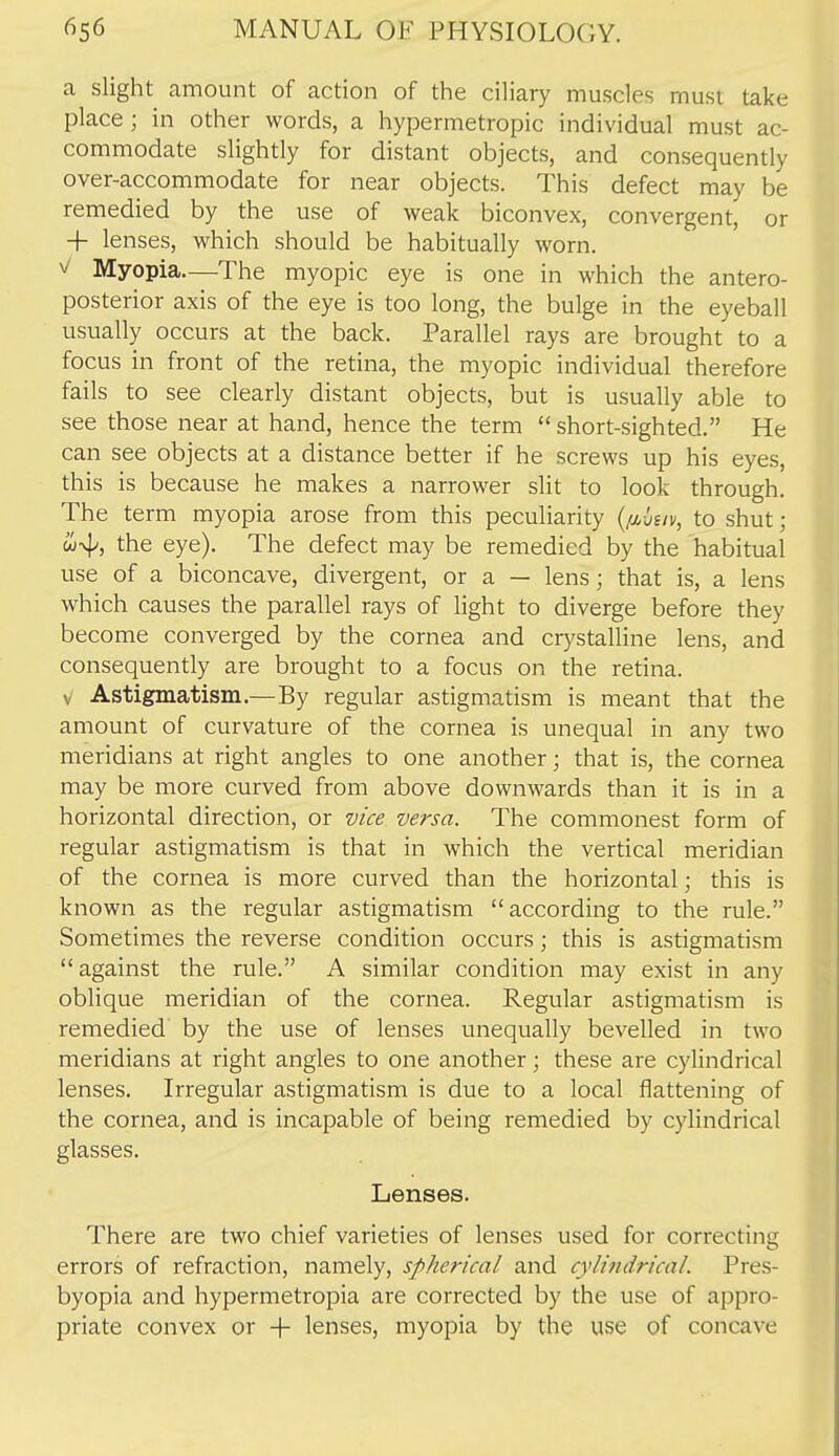 a slight amount of action of the ciliary muscles must take place; in other words, a hypermetropic individual must ac- commodate slightly for distant objects, and consequently over-accommodate for near objects. This defect may be remedied by the use of weak biconvex, convergent, or + lenses, which should be habitually worn. ^ Myopia—The myopic eye is one in which the antero- posterior axis of the eye is too long, the bulge in the eyeball usually occurs at the back. Parallel rays are brought to a focus in front of the retina, the myopic individual therefore fails to see clearly distant objects, but is usually able to see those near at hand, hence the term  short-sighted. He can see objects at a distance better if he screws up his eyes, this is because he makes a narrower slit to look through. The term myopia arose from this peculiarity {im-juv, to shut; u4', the eye). The defect may be remedied by the habitual use of a biconcave, divergent, or a — lens j that is, a lens which causes the parallel rays of light to diverge before they become converged by the cornea and crystalline lens, and consequently are brought to a focus on the retina. V Astigmatism.—By regular astigmatism is meant that the amount of curvature of the cornea is unequal in any two meridians at right angles to one another; that is, the cornea may be more curved from above downwards than it is in a horizontal direction, or mce versa. The commonest form of regular astigmatism is that in which the vertical meridian of the cornea is more curved than the horizontal; this is known as the regular astigmatism according to the rule. Sometimes the reverse condition occurs; this is astigmatism against the rule. A similar condition may exist in any oblique meridian of the cornea. Regular astigmatism is remedied by the use of lenses unequally bevelled in two meridians at right angles to one another; these are cylindrical lenses. Irregular astigmatism is due to a local flattening of the cornea, and is incapable of being remedied by cylindrical glasses. Lenses. There are two chief varieties of lenses used for correcting errors of refraction, namely, spherical and cylindrical. Pres- byopia and hypermetropia are corrected by the use of appro- priate convex or -f- lenses, myopia by the use of concave