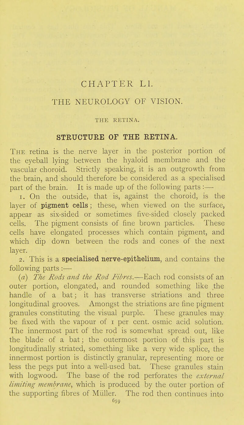 CHAPTER LI. THE NEUROLOGY OF VISION. THE RETINA. STRUCTURE OF THE RETINA. The retina is the nerve layer in the posterior portion of the eyeball lying between the hyaloid membrane and the vascular choroid. Strictly speaking, it is an outgrowth from the brain, and should therefore be considered as a specialised part of the brain. It is made up of the following parts :— 1. On the outside, that is, against the choroid, is the layer of pigment cells; these, when viewed on the surface, appear as six-sided or sometimes five-sided closely packed cells. The pigment consists of fine brown particles. These cells have elongated processes which contain pigment, and which dip down between the rods and cones of the next layer. 2. This is a specialised nerve-epithelium, and contains the following parts :— (a) The Rods and the Rod Fibres.—Each rod consists of an outer portion, elongated, and rounded something like the handle of a bat; it has transverse striations and three longitudinal grooves. Amongst the striations are fine pigment granules constituting the visual purple. These granules may be fixed with the vapour of i per cent, osmic acid solution. The innermost part of the rod is somewhat spread out, like the blade of a bat; the outermost portion of this part is longitudinally striated, something like a very wide splice, the innermost portion is distinctly granular, representing more or less the pegs put into a well-used bat. These granules stain with logwood. The base of the rod perforates the external limiting membrane, which is produced by the outer portion of the supporting fibres of Miiller. The rod then continues into 6s9