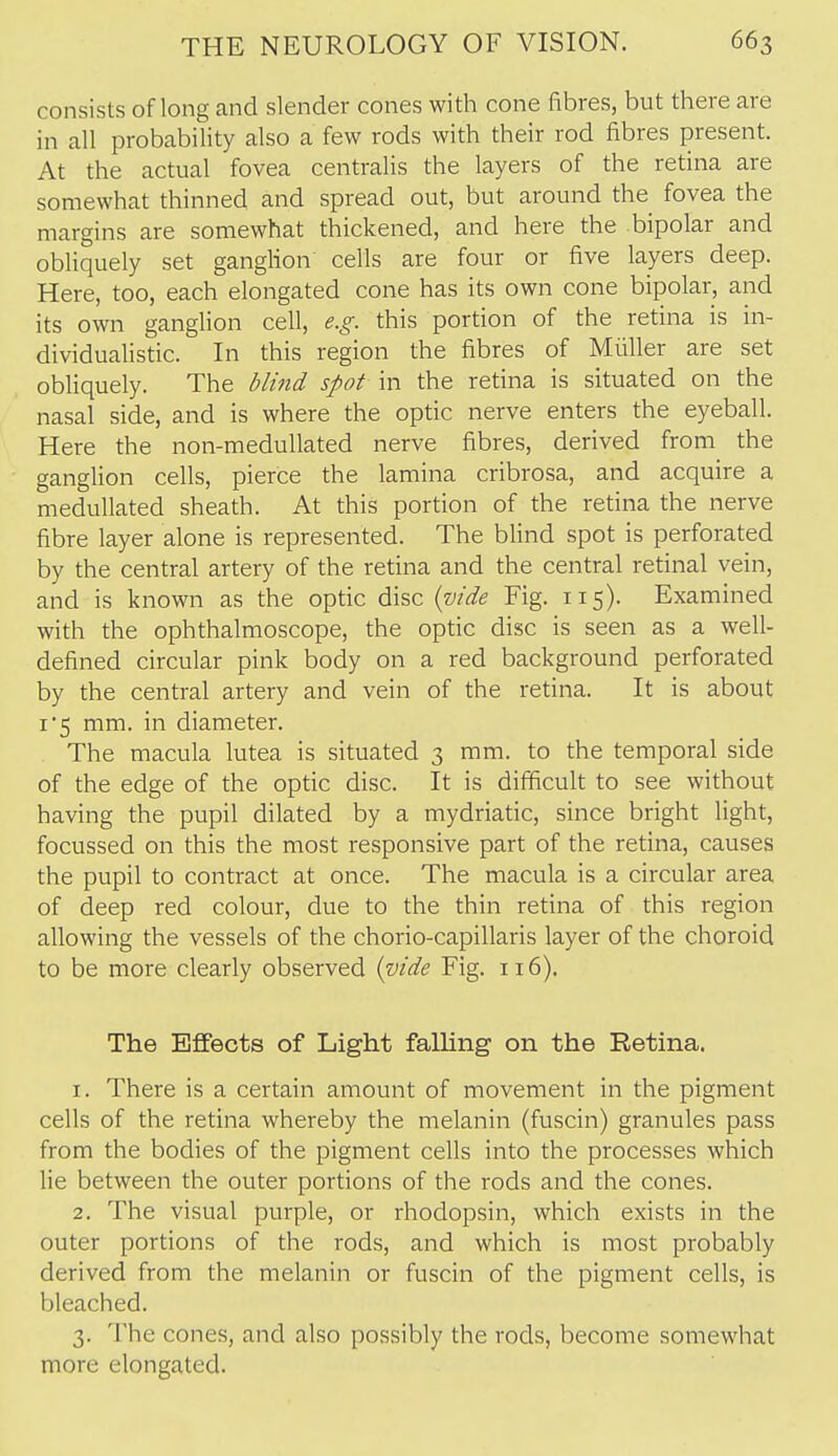 consists of long and slender cones with cone fibres, but there are in all probability also a few rods with their rod fibres present. At the actual fovea centralis the layers of the retina are somewhat thinned and spread out, but around the fovea the margins are somewhat thickened, and here the .bipolar and obliquely set gangHon cells are four or five layers deep. Here, too, each elongated cone has its own cone bipolar, and its own ganglion cell, e.g. this portion of the retina is in- dividualistic. In this region the fibres of Miiller are set obliquely. The blind spot in the retina is situated on the nasal side, and is where the optic nerve enters the eyeball. Here the non-meduUated nerve fibres, derived from the ganglion cells, pierce the lamina cribrosa, and acquire a medullated sheath. At this portion of the retina the nerve fibre layer alone is represented. The blind spot is perforated by the central artery of the retina and the central retinal vein, and is known as the optic disc (vide Fig. 115). Examined with the ophthalmoscope, the optic disc is seen as a well- defined circular pink body on a red background perforated by the central artery and vein of the retina. It is about 1*5 mm. in diameter. The macula lutea is situated 3 mm. to the temporal side of the edge of the optic disc. It is difficult to see without having the pupil dilated by a mydriatic, since bright light, focussed on this the most responsive part of the retina, causes the pupil to contract at once. The macula is a circular area of deep red colour, due to the thin retina of this region allowing the vessels of the chorio-capillaris layer of the choroid to be more clearly observed (vide Fig. 116). The Effects of Light falling on the Retina. 1. There is a certain amount of movement in the pigment cells of the retina whereby the melanin (fuscin) granules pass from the bodies of the pigment cells into the processes which lie between the outer portions of the rods and the cones. 2. The visual purple, or rhodopsin, which exists in the outer portions of the rods, and which is most probably derived from the melanin or fuscin of the pigment cells, is bleached. 3. The cones, and also possibly the rods, become somewhat more elongated.