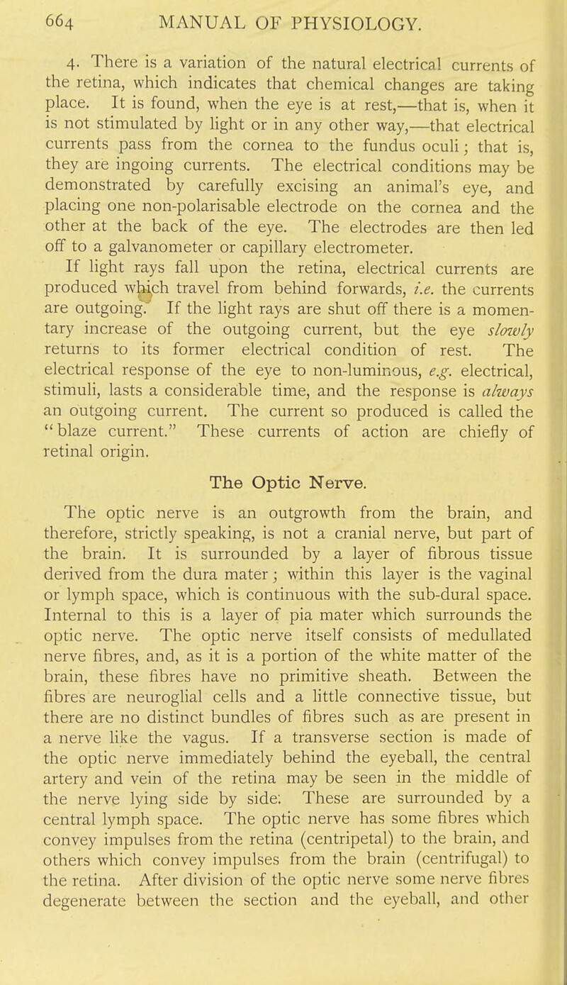 4. There is a variation of the natural electrical currents of the retina, which indicates that chemical changes are taking place. It is found, when the eye is at rest,—that is, when it is not stimulated by light or in any other way,—that electrical currents pass from the cornea to the fundus oculi; that is, they are ingoing currents. The electrical conditions may be demonstrated by carefully excising an animal's eye, and placing one non-polarisable electrode on the cornea and the other at the back of the eye. The electrodes are then led off to a galvanometer or capillary electrometer. If light rays fall upon the retina, electrical currents are produced whi^ch travel from behind forwards, i.e. the currents are outgoing.^ If the light rays are shut off there is a momen- tary increase of the outgoing current, but the eye slmvly returns to its former electrical condition of rest. The electrical response of the eye to non-luminous, e.g. electrical, stimuli, lasts a considerable time, and the response is always an outgoing current. The current so produced is called the  blaze current. These currents of action are chiefly of retinal origin. The Optic Nerve. The optic nerve is an outgrowth from the brain, and therefore, strictly speaking, is not a cranial nerve, but part of the brain. It is surrounded by a layer of fibrous tissue derived from the dura mater; within this layer is the vaginal or lymph space, which is continuous with the sub-dural space. Internal to this is a layer of pia mater which surrounds the optic nerve. The optic nerve itself consists of medullated nerve fibres, and, as it is a portion of the white matter of the brain, these fibres have no primitive sheath. Between the fibres are neuroglial cells and a little connective tissue, but there are no distinct bundles of fibres such as are present in a nerve like the vagus. If a transverse section is made of the optic nerve immediately behind the eyeball, the central artery and vein of the retina may be seen in the middle of the nerve lying side by side: These are surrounded by a central lymph space. The optic nerve has some fibres which convey impulses from the retina (centripetal) to the brain, and others which convey impulses from the brain (centrifugal) to the retina. After division of the optic nerve some nerve fibres degenerate between the section and the eyeball, and other