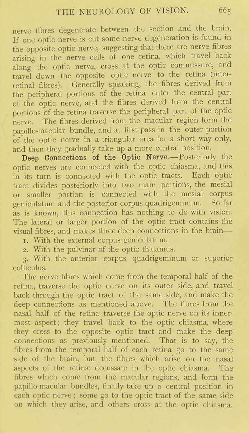 nerve fibres degenerate between the section and the brain. If one optic nerve is cut some nerve degeneration is found in the opposite optic nerve, suggesting that there are nerve fibres arising in the nerve cells of one retina, which travel back along the optic nerve, cross at the optic commissure, and travel down the opposite optic nerve to the retina (inter- retinal fibres). Generally speaking, the fibres derived from the peripheral portions of the retina enter the central part of the optic nerve, and the fibres derived from the central portions of the retina traverse the peripheral part of the optic nerve. The fibres derived from the macular region form the papillo-macular bundle, and at first pass in the outer portion of the optic nerve in a triangular area for a short way only, and then they gradually take up a more central position. Deep Connections of the Optic Nerve.—Posteriorly the optic nerves are connected with the optic chiasma, and this in its turn is connected with the optic tracts. Each optic tract divides posteriorly into two main portions, the mesial or smaller portion is connected with the mesial corpus geniculatum and the posterior corpus quadrigeminum. So far as is known, this connection has nothing to do with vision. The lateral or larger portion of the optic tract contains the visual fibres, and makes three deep connections in the brain— 1. With the external corpus geniculatum. 2. With the pulvinar of the optic thalamus. 3. With the anterior corpus quadrigeminum or superior colliculus. The nerve fibres which come from the temporal half of the retina, traverse the optic nerve on its outer side, and travel back through the optic tract of the same side, and make the deep connections as mentioned above. The fibres from the nasal half of the retina traverse the optic nerve on its inner- most aspect; they travel back to the optic chiasma, where they cross to the opposite optic tract and make the deep connections as previously mentioned. That is to say, the fibres from the temporal half of each retina go to the same side of the brain, but the fibres which arise on the nasal aspects of the retinre decussate in the optic chiasma. The fibres which come from the macular regions, and form the papillo-macular bundles, finally take up a central position in each optic nerve; some go to the optic tract of the same side on which they arise, and others cross at the o[)tic chiasma.