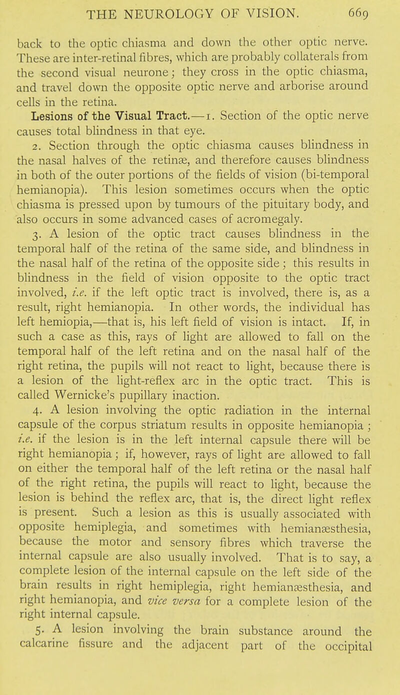 back to the optic chiasma and down the other optic nerve. These are inter-retinal fibres, which are probably collaterals from the second visual neurone; they cross in the optic chiasma, and travel down the opposite optic nerve and arborise around cells in the retina. Lesions of the Visual Tract.—i. Section of the optic nerve causes total blindness in that eye. 2. Section through the optic chiasma causes blindness in the nasal halves of the retinae, and therefore causes blindness in both of the outer portions of the fields of vision (bi-temporal hemianopia). This lesion sometimes occurs when the optic chiasma is pressed upon by tumours of the pituitary body, and also occurs in some advanced cases of acromegaly. 3. A lesion of the optic tract causes bUndness in the temporal half of the retina of the same side, and blindness in the nasal half of the retina of the opposite side ; this results in blindness in the field of vision opposite to the optic tract involved, i.e. if the left optic tract is involved, there is, as a result, right hemianopia. In other words, the individual has left hemiopia,—that is, his left field of vision is intact. If, in such a case as this, rays of light are allowed to fall on the temporal half of the left retina and on the nasal half of the right retina, the pupils will not react to light, because there is a lesion of the light-reflex arc in the optic tract. This is called Wernicke's pupillary inaction. 4. A lesion involving the optic radiation in the internal capsule of the corpus striatum results in opposite hemianopia ; i.e. if the lesion is in the left internal capsule there will be right hemianopia; if, however, rays of light are allowed to fall on either the temporal half of the left retina or the nasal half of the right retina, the pupils will react to light, because the lesion is behind the reflex arc, that is, the direct light reflex is present. Such a lesion as this is usually associated with opposite hemiplegia, and sometimes with hemianaesthesia, because the motor and sensory fibres which traverse the internal capsule are also usually involved. That is to say, a complete lesion of the internal capsule on the left side of the brain results in right hemiplegia, right hemiana2sthesia, and right hemianopia, and vice versa for a complete lesion of the right internal capsule. 5. A lesion involving the brain substance around the calcarine fissure and the adjacent part of the occipital