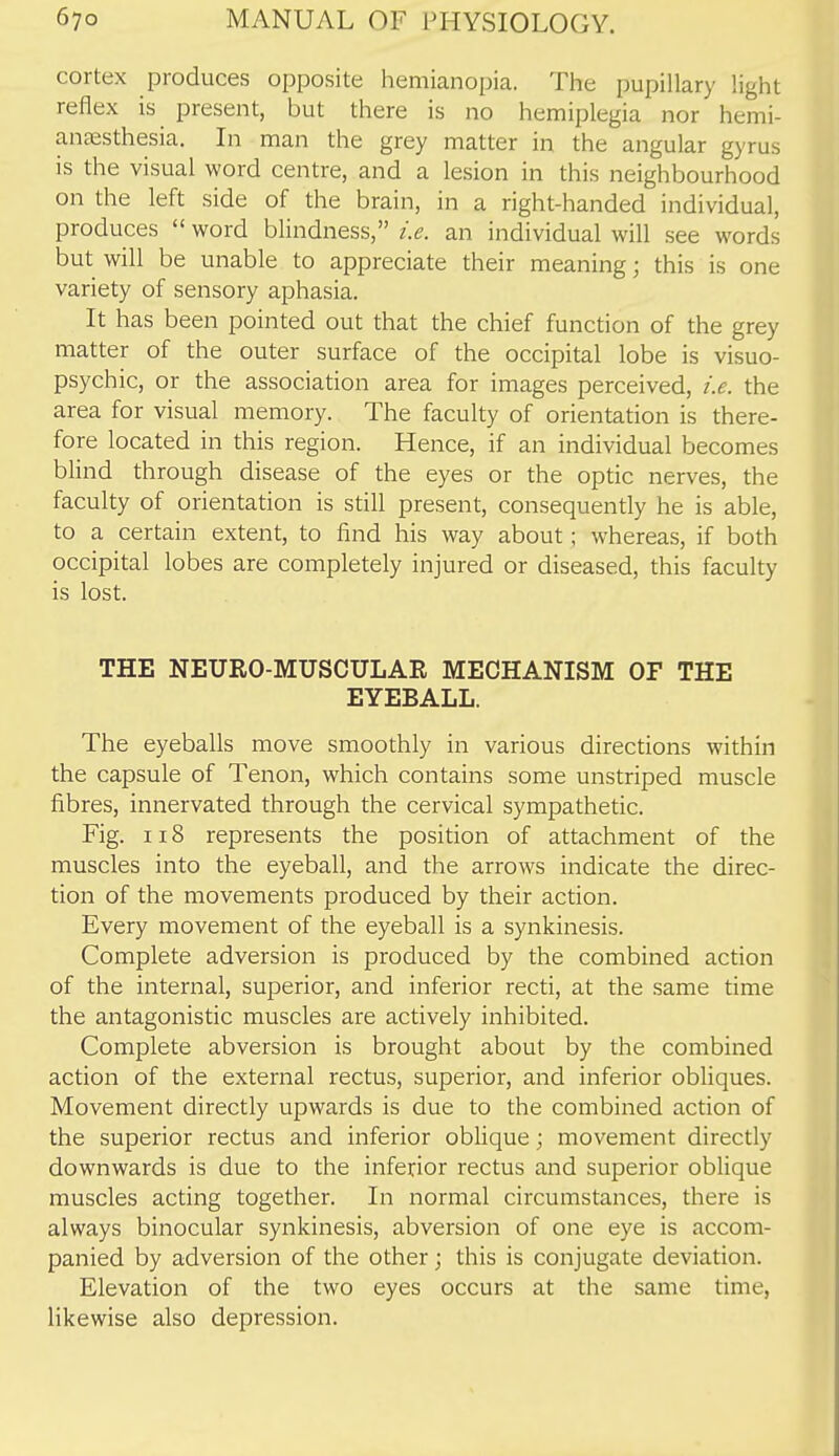 cortex produces opposite hemianopia. The pupillary light reflex is present, but there is no hemiplegia nor hemi- anccsthesia. In man the grey matter in the angular gyrus is the visual word centre, and a lesion in this neighbourhood on the left side of the brain, in a right-handed individual, produces  word blindness, i.e. an individual will see words but will be unable to appreciate their meaning; this is one variety of sensory aphasia. It has been pointed out that the chief function of the grey matter of the outer surface of the occipital lobe is visuo- psychic, or the association area for images perceived, i.e. the area for visual memory. The faculty of orientation is there- fore located in this region. Hence, if an individual becomes blind through disease of the eyes or the optic nerves, the faculty of orientation is still present, consequently he is able, to a certain extent, to find his way about; whereas, if both occipital lobes are completely injured or diseased, this faculty is lost. THE NEURO-MUSCULAE MECHANISM OF THE EYEBALL. The eyeballs move smoothly in various directions within the capsule of Tenon, which contains some unstriped muscle fibres, innervated through the cervical sympathetic. Fig. 118 represents the position of attachment of the muscles into the eyeball, and the arrows indicate the direc- tion of the movements produced by their action. Every movement of the eyeball is a synkinesis. Complete adversion is produced by the combined action of the internal, superior, and inferior recti, at the same time the antagonistic muscles are actively inhibited. Complete abversion is brought about by the combined action of the external rectus, superior, and inferior obliques. Movement directly upwards is due to the combined action of the superior rectus and inferior oblique; movement directly downwards is due to the inferior rectus and superior oblique muscles acting together. In normal circumstances, there is always binocular synkinesis, abversion of one eye is accom- panied by adversion of the other; this is conjugate deviation. Elevation of the two eyes occurs at the same time, likewise also depression.