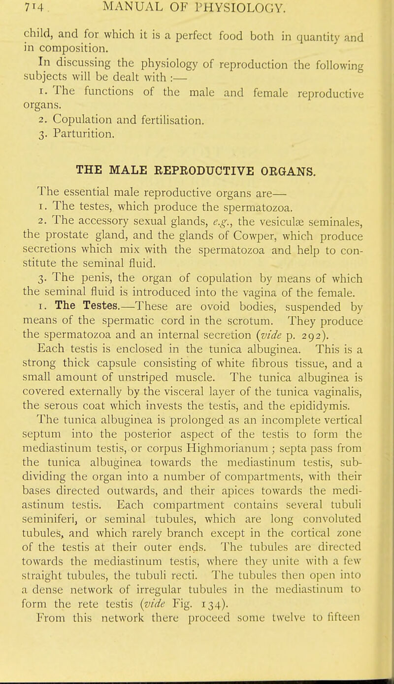 child, and for which it is a perfect food both in quantity and in composition. In discussing the physiology of reproduction the following subjects will be dealt with :— 1. The functions of the male and female reproductive organs. 2. Copulation and fertiUsation. 3. Parturition. THE MALE KEPEODUCTIVE ORGANS. The essential male reproductive organs are— 1. The testes, which produce the spermatozoa. 2. The accessory sexual glands, e.g., the vesiculee seminales, the prostate gland, and the glands of Cowper, which produce secretions which mix with the spermatozoa and help to con- stitute the seminal fluid. V The penis, the organ of copulation by means of which the seminal fluid is introduced into the vagina of the female. I. The Testes.—These are ovoid bodies, suspended by means of the spermatic cord in the scrotum. They produce the spermatozoa and an internal secretion (vide p. 292). Each testis is enclosed in the tunica albuginea. This is a strong thick capsule consisting of white fibrous tissue, and a small amount of unstriped muscle. The tunica albuginea is covered externally by the visceral layer of the tunica vaginalis, the serous coat which invests the testis, and the epididymis. The tunica albuginea is prolonged as an incomplete vertical septum into the posterior aspect of the testis to form the mediastinum testis, or corpus Highmorianum ; septa pass from the tunica albuginea towards the mediastinum testis, sub- dividing the organ into a number of compartments, with their bases directed outwards, and their apices towards the medi- astinum testis. Each compartment contains several tubuli seminiferi, or seminal tubules, which are long convoluted tubules, and which rarely branch except in the cortical zone of the testis at their outer ends. The tubules are directed towards the mediastinum testis, where they unite with a few straight tubules, the tubuli recti. The tubules then open into a dense network of irregular tubules in the mediastinum to form the rete testis (vide Fig. 134). From this network there proceed some twelve to fifteen