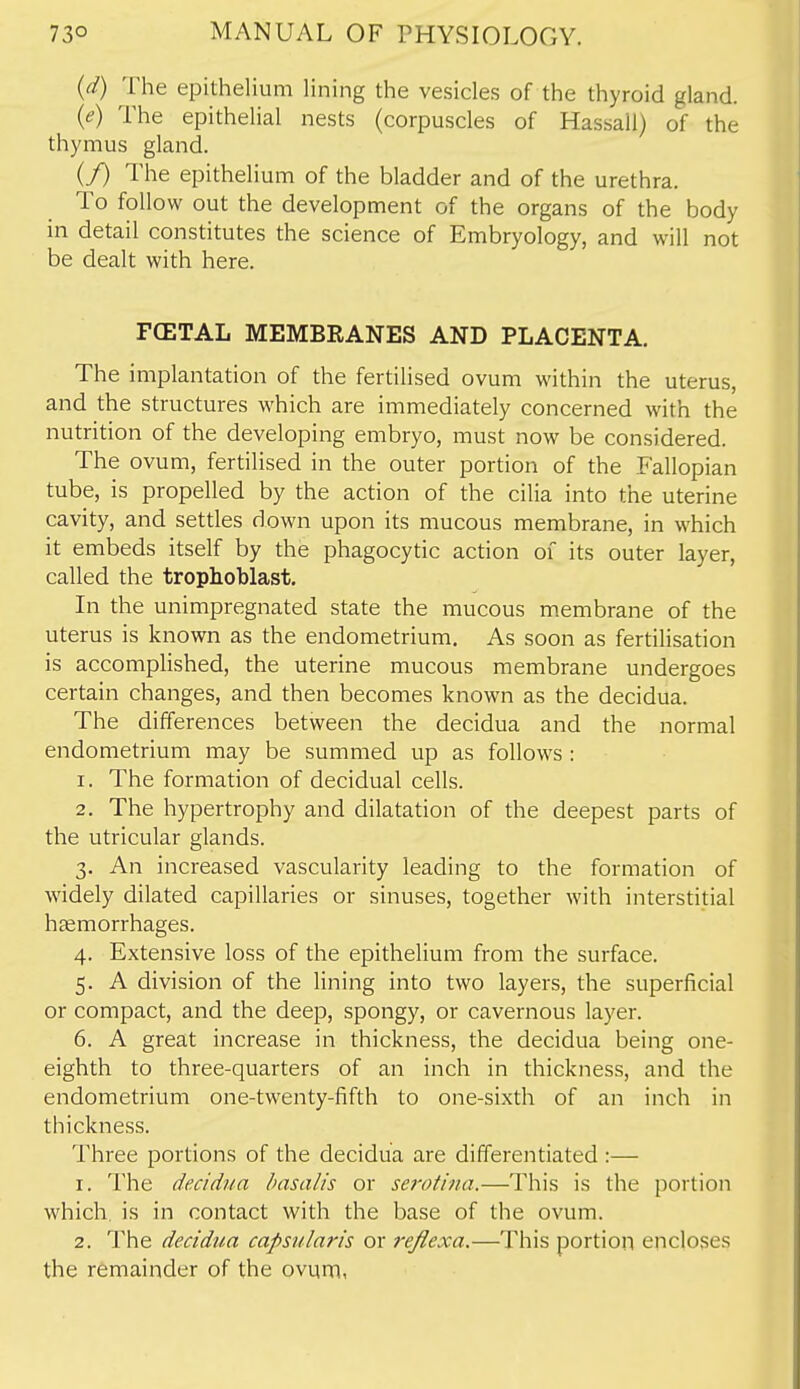 (d) The epithelium lining the vesicles of the thyroid gland. {e) The epithelial nests (corpuscles of Hassall) of the thymus gland. (/) The epithelium of the bladder and of the urethra. To follow out the development of the organs of the body in detail constitutes the science of Embryology, and will not be dealt with here. FCETAL MEMBEANES AND PLACENTA. The implantation of the fertilised ovum within the uterus, and the structures which are immediately concerned with the nutrition of the developing embryo, must now be considered. The ovum, fertilised in the outer portion of the Fallopian tube, is propelled by the action of the cilia into the uterine cavity, and settles down upon its mucous membrane, in which it embeds itself by the phagocytic action of its outer layer, called the trophoblast. In the unimpregnated state the mucous membrane of the uterus is known as the endometrium. As soon as fertilisation is accomplished, the uterine mucous membrane undergoes certain changes, and then becomes known as the decidua. The differences between the decidua and the normal endometrium may be summed up as follows : 1. The formation of decidual cells. 2. The hypertrophy and dilatation of the deepest parts of the utricular glands. 3. An increased vascularity leading to the formation of widely dilated capillaries or sinuses, together with interstitial haemorrhages. 4. Extensive loss of the epithelium from the surface. 5. A division of the lining into two layers, the superficial or compact, and the deep, spongy, or cavernous layer. 6. A great increase in thickness, the decidua being one- eighth to three-quarters of an inch in thickness, and the endometrium one-twenty-fifth to one-sixth of an inch in thickness. Three portions of the decidua are differentiated :— 1. The decidua hasalis or serotina.—This is the portion which, is in contact with the base of the ovum. 2. The decidua capsularis or reflexa.—This portion encloses the remainder of the ovum,