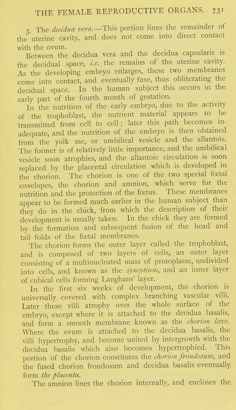  The decidua wm.—This portion lines the remainder of the''uterine cavity, and does not come into direct contact with the ovum. . . Between the decidua vera and the decidua capsularis is the decidual space, i.e. the remains of the uterine cavity. As the developing embryo enlarges, these two membranes come into contact, and eventually fuse, thus obliterating the decidual space. In the human subject^ this occurs in the early part of the fourth month of gestation. In the nutrition of the early embryo, due to the activity of the trophoblast, the nutrient material appears to be transmitted from cell to cell; later this path becomes_ in- adequate, and the nutrition of the embryo is then obtained from the yolk sac, or umbilical vesicle and the allantois. The former is of relatively little importance, and the umbilical vesicle soon atrophies, and the allantoic circulation is soon replaced by the placental circulation which is developed in the chorion. The chorion is one of the two special fcetal envelopes, the chorion and amnion, which serve for the nutrition and the protection of the foetus. These membranes appear to be formed much earlier in the human subject than they do in the chick, from which the description of their development is usually taken. In the chick they are formed by the formation and subsequent fusion of the head and tail folds of the foetal membranes. The chorion forms the outer layer called the trophoblast, and is composed of two layers of cells, an outer layer consisting of a multinucleated mass of protoplasm, undivided into cells, and known as the syncytium, and an inner layer of cubical cells forming Langhans' layer. In the first six weeks of development, the chorion is universally covered with complex branching vascular villi. Later these villi atrophy over the whole surface of the embryo, except where it is attached to the decidua basaUs, and form a smooth membrane known as the chorion Iceve. Where the ovum is attached to the decidua basalis, the villi hypertrophy, and become united by intergrowth with the decidua basalis which also becomes hypertrophied. This portion of the chorion constitutes the chorion frondosum, and the fused chorion frondosum and decidua basalis eventually form the placenta. The amnion lines the chorion internally, and encloses the