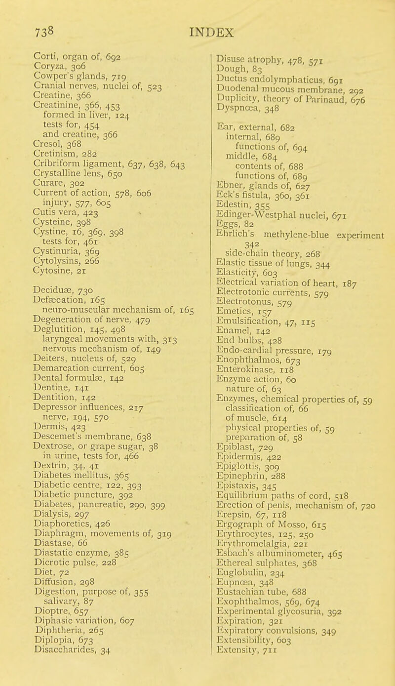 Corti, organ of, 692 Coryza, 306 Cowpcr's glands, 719 Cranial nerves, nuclei of, 523 Creatine, 366 Creatinine, 366, 453 formed in liver, 124 tests for, 454 and creatine, 366 Cresol, 368 Cretinism, 282 Cribriform ligament, 637, 638, 643 Crystalline lens, 650 Curare, 302 Current of action, 578, 606 injury, 577, 605 Cutis vera, 423 Cysteine, 398 C3'Stine, 16, 369, 398 tests for, 461 Cystinuria, 369 Cytolysins, 266 Cytosine, 21 Deciduas, 730 Defascation, 165 neuro-muscular mechanism of, 165 Degeneration of nerve, 479 Deglutition, 145, 498 laryngeal movements with, 313 nervous mechanism of, 149 Deiters, nucleus of, 529 Demarcation current, 605 Dental formulae, 142 Dentine, 141 Dentition, 142 Depressor iafluences, 217 nerve, 194, 570 Dermis, 423 Descemet's membrane, 638 Dextrose, or grape sugar, 38 in urine, tests for, 466 Dextrin, 34, 41 Diabetes mellitus, 365 Diabetic centre, 122, 393 Diabetic puncture, 392 Diabetes, pancreatic, 290, 399 Dialysis, 297 Diaphoi'etics, 426 Diaphragm, movements of, 319 Diastase, 66 Diastatic enzyme, 385 Dicrotic pulse, 228 Diet, 72 Diffusion, 298 Digestion, purpose of, 355 salivary, 87 Dioptre, 657 Diphasic variation, 607 Diphtheria, 265 Diplopia, 673 Disaccharides, 34 Disuse atrophy, 478, 571 Dough, 83 Ductus cndolymphaticus, 691 Duodena) mucous membrane, 292 Duplicity, theory of Parinaud, 676 Dyspnoea, 348 Ear, external, 682 internal, 689 functions of, 694 middle, 684 contents of, 688 functions of, 689 Ebner, glands of, 627 Eck's fistula, 360, 361 Edestin, 355 Edinger-Westphal nuclei, 671 Eggs, 82 Ehrlich's methylene-blue experiment . 342 side-chain theory, 268 Elastic tissue of lungs, 344 Elasticity, 603 Electrical variation of heart, 187 Electrotonic currents, 579 Electrotonus, 579 Emetics, 157 Emulsification, 47, 115 Enamel, 142 End bulbs, 428 Endo-cardial pressure, 179 Enophthalmos, 673 Enterokinase, 118 Enzyme action, 60 nature of, 63 Enzymes, chemical properties of, 59 classification of, 66 of muscle, 614 physical properties of, 59 preparation of, 58 Epiblast, 729 Epidermis, 422 Epiglottis, 309 Epinephrin, 288 Epistaxis, 345 Equilibrium paths of cord, 518 Erection of penis, mechanism of, 720 Erepsin, 67, 118 Ergograph of Mosso, 615 Erythrocytes, 125, 250 Erythromelalgia, 221 Esbach's albuminometer, 465 Ethereal sulphates, 368 Euglol)ulin, 234 Eupnoea, 348 Eustachian tube, 688 Exophthalmos, 569, 674 Experimental glycosuria, 392 Expiration, 321 Expiratory convulsions, 349 Extensibility, 603 Extensity, 711