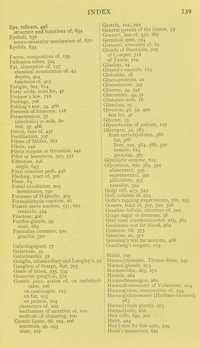 Eye, reflexes, 496 structure and functions of, 634 Eyeball, 636 , ■ c ^ neuro-muscular mechanism of, 070 Eyelids, 634 Fnsces, composition of, 139 Fallopian tubes, 724 Fat, absorption of, 137 chemical constitution of, 45 depots, 404 functions of, 405 Fatigue, 601, 614 Fatty acids, tests for, 47 Fechner's law, 710 Feelings, 708 Fehling's test, 34, 466 Ferment of ferments, 118 Fermentation, 57 (alcoholic) in milk, 80 test, 37, 466 Ferrin, rays of, 431 Fertilisation, 727 Fibres of Miiller, 661 Fibrin, 242 Fibrin enzyme or thrombin, 241 Fillet or lemniscus, 527, 531 Filtration, 296 angle, 643 Final common path, 49B Flechsig, tract of, 506 Flour, 83 Foetal circulation, 205 membranes, 730 Foramen of Majendie, 303 Formaldehyde reaction, 26 Fourth nerve nucleus, 531, 672 ventricle, 524 Fructose, 400 Fundus glands, 99 oculi, 663 Funiculus cuneatus, 520 gracilis, 520 Galactogogues, 77 Galactose, 39 Galactosides, 51 Ganglia, submaxillary and Langley's, 93 Ganglion of Scarpa, 696, 703 Gases of blood, 235, 334 Gasscrian ganglion, 572 Gastric juice, action of, on carbohyd- rates, 106 on caseinogcn, 105 on fat, 105 on protein, 104 characters of, loi mechanism of secretion of, 100 methods of obtaining, 100 Gastric lipase, 66, 102, 106 secretion, 99, 293 ulcer, 107 Gastrin, loi, 293 General paresis of the insane, 53 Gennari, line of, 550, 667 Germinal spot, 724 Gianuzzi, crescents of, 89 Glands of Bartholin, 727 of Cowper, 718 of Tyson, 719 Gliadins, 24 Glisson's capsule, 119 Globulins, 18 Gluco-proteins, 22 Glucosamine, 397 Glucose, 34, 397 Glucosides, 44, 51 Glutamic acid, 16 Glutelins, 25 Glycerin, 46, 52, 400 test for, 47 Glycine, 15 Glycocholate of sodium, 127 Glycogen, 42, 385 from carbohydrates, 386 fat, 388 hver, 122, 384, 386, 570 muscle, 614 proteins, 387 Glycolytic enzyme, 614 Glycosuria, 290, 384, 394 alimentary, 395 experimental, 392 phloridzin, 395 vascular, 394 Golgi cell, 475, 549 Goll, column of, 504 Goltz's tapping experiments, 161, 193 Gowers, tract of, 507, 522, 528 Graafian follicle, structure of, 721 Grape sugar or dextrose, 38 Grey rami communicantes, 219, 563 Guaiacum test for blood, 269 Guanase, 68, 373 Guanine, 21, 371 Gunning's test for acetone, 468 Gunsberg's reagent, 103 Habit, 707 HEemacytometer, Thoma-Zeiss, 247 Hcemal glands, 273 Hsematoidin, 263, 271 Hremin, 262 Hcemochromogen, 260 Heemodromometer of Volkmaim, 224 Hasmoglobin, composition of, 254 Hcemoglobinometcr (Haldanc-Gowcrs), 263 Htemolymph glands, 273 Hcemolysins, 266 Hair cells, 690, 701 Hairs, 424 Hay's test for bile salts, 129 Head's researches, 621