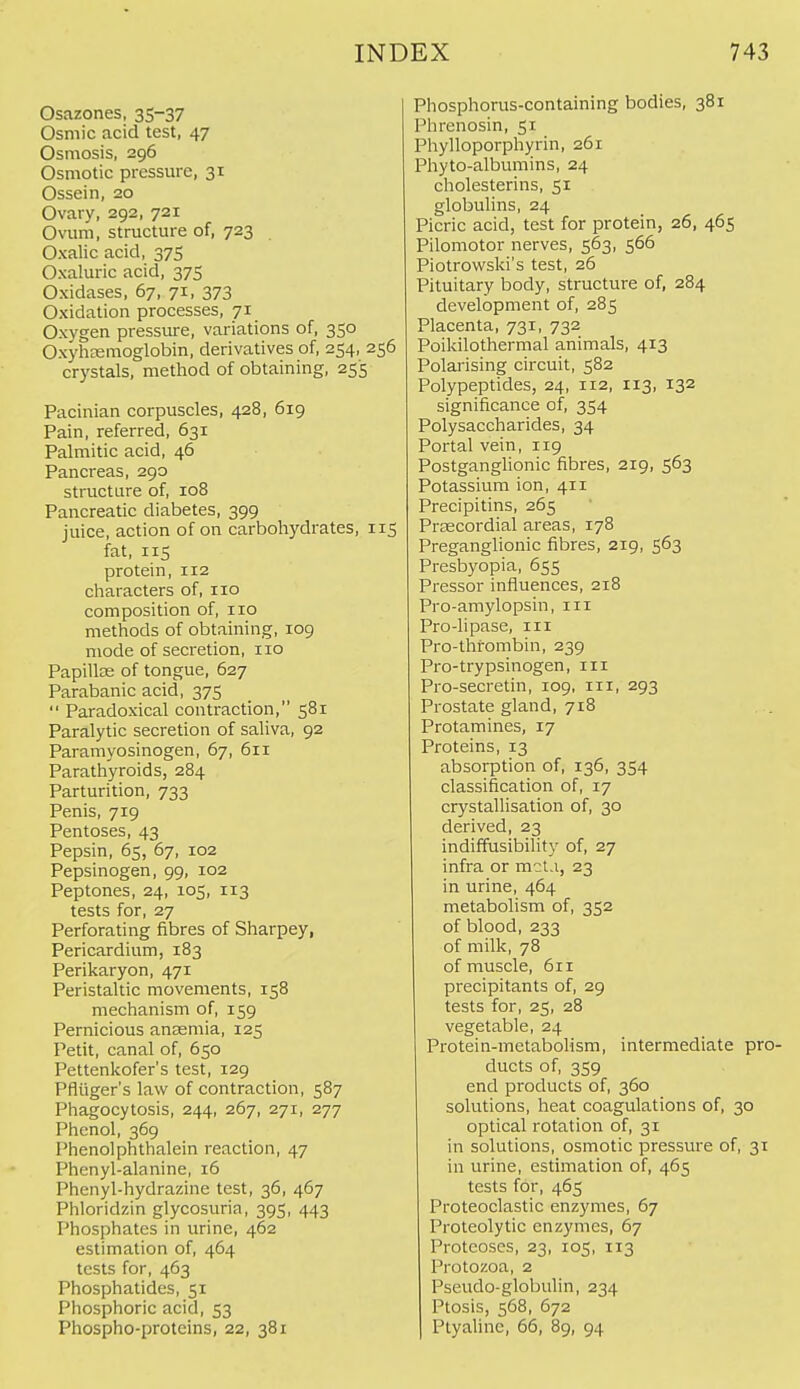 Osazones, 35-37 Osmic acid test, 47 Osmosis, 296 Osmotic pressure, 31 Ossein, 20 Ovary, 292, 721 Ovum, structure of, 723 Oxalic acid, 375 Oxaluric acid, 375 Oxidases, 67, 71, 373 Oxidation processes, 71 Oxygen pressure, variations of, 350 Oxyhtemoglobin, derivatives of, 254, 256 crystals, method of obtaining, 255 Pacinian corpuscles, 428, 619 Pain, referred, 631 Palmitic acid, 46 Pancreas, 290 structure of, 108 Pancreatic diabetes, 399 juice, action of on carbohydrates, 115 fat, 115 protein, 112 characters of, no composition of, no methods of obtaining, 109 mode of secretion, no Papilte of tongue, 627 Parabanic acid, 375  Paradoxical contraction, 581 Paralytic secretion of saliva, 92 Paramyosinogen, 67, 611 Parathyroids, 284 Parturition, 733 Penis, 719 Pentoses, 43 Pepsin, 65, 67, 102 Pepsinogen, 99, 102 Peptones, 24, 105, 113 tests for, 27 Perforating fibres of Sharpey, Pericardium, 183 Perikaryon, 471 Peristaltic movements, 158 mechanism of, 159 Pernicious anaemia, 125 Petit, canal of, 650 Pettenkofer's test, 129 Pfliiger's law of contraction, 587 Phagocytosis, 244, 267, 271, 277 Phenol, 369 Phenolphthalein reaction, 47 Phenyl-alanine, 16 Phenyl-hydrazine test, 36, 467 Phloridzin glycosuria, 395, 443 Phosphates in urine, 462 estimation of, 464 tests for, 463 Phosphatides, 51 Phosphoric acid, 53 Phospho-proteins, 22, 381 Phosphorus-containing bodies, 381 Phrenosin, 51 Phylloporphyrin, 261 Phyto-albumins, 24 cholesterins, 51 globulins, 24 Picric acid, test for protein, 26, 465 Pilomotor nerves, 563, 566 Piotrowski's test, 26 Pituitary body, structure of, 284 development of, 285 Placenta, 731, 732 Poikilothermal animals, 413 Polarising circuit, 582 Polypeptides, 24, 112, 113, 132 significance of, 354 Polysaccharides, 34 Portal vein, 119 Postganglionic fibres, 219, 563 Potassium ion, 411 Precipitins, 265 Precordial areas, 178 Preganglionic fibres, 219, 563 Presbyopia, 655 Pressor influences, 218 Pro-amylopsin, in Pro-lipase, in Pro-thrombin, 239 Pro-trypsinogen, in Pro-secretin, 109, in, 293 Prostate gland, 718 Protamines, 17 Proteins, 13 absorption of, 136, 354 classification of, 17 crystallisation of, 30 derived, 23 indiffusibility of, 27 infra or mct.i, 23 in urine, 464 metabolism of, 352 of blood, 233 of milk, 78 of muscle, 611 precipitants of, 29 tests for, 25, 28 vegetable, 24 Protein-metabolism, intermediate pro- ducts of, 359 end products of, 360 solutions, heat coagulations of, 30 optical rotation of, 31 in solutions, osmotic pressure of, 31 in urine, estimation of, 465 tests for, 465 Proteoclastic enzymes, 67 Proteolytic enzymes, 67 Proteoses, 23, 105, 113 Protozoa, 2 Pseudo-globulin, 234 Ptosis, 568, 672 Ptyalinc, 66, 89, 94