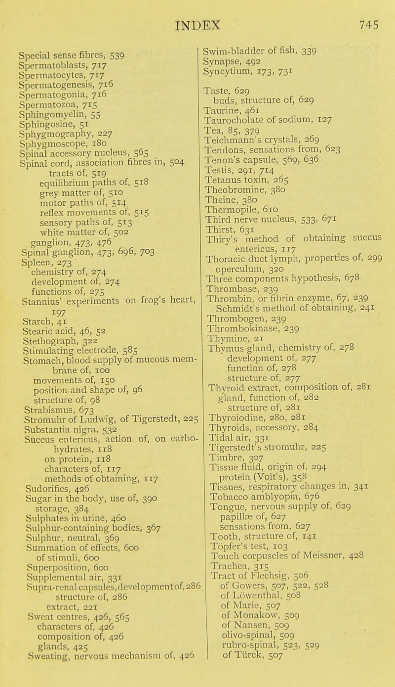 Special sense fibres, 539 Spermatoblasts, 717 Spermatocytes, 717 Spermatogenesis, 716 Spermatogonia, 716 Spermatozoa, 715 Sphingomyelin, 55 Sphingosine, 51 Sphygmography, 227 Sphygmoscope, 180 Spinal accessory nucleus, 565 Spinal cord, association fibres in, 504 tracts of, 519 equilibrium paths of, 518 grey matter of, 510 motor paths of, 514 reflex movements of, 515 sensory paths of, 513 white matter of, 502 ganglion, 473, 476 Spinal ganglion, 473, 696, 703 Spleen, 273 chemistry of, 274 development of, 274 functions of, 275 Stannius' experiments on frog's heart, 197 Starch, 41 Stearic acid, 46, 52 Stethograph, 322 Stimulating electrode, 585 Stomach, blood supply of mucous mem- brane of, 100 movements of, 150 position and shape of, 96 structure of, 98 Strabismus, 673 Stromuhr of Ludwig, of Tigerstedt, 225 Substantia nigra, 532 Succus entericus, action of, on carbo- hydrates, 118 on protein, 118 characters of, 117 methods of obtaining, 117 Sudorifics, 426 Sugar in the body, use of, 390 storage, 384 Sulphates in urine, 460 Sulphur-containing bodies, 367 Sulphur, neutral, 369 Summation of eflects, 600 of stimuli, 600 Superposition, 600 Supplemental air, 331 Supra-renal capsules,development of, 286 structure of, 286 extract, 221 Sweat centres, 426, 565 characters of, 426 composition of, 426 glands, 425 Sweating, nervous mechanism of, 426 Swim-bladder of fish, 339 Synapse, 492 Syncytium, 173, 731 Taste, 629 buds, structure of, 629 Taurine, 461 Taurocholate of sodium, 127 Tea, 8s, 379 Teichmann's crystals, 269 Tendons, sensations from, 623 Tenon's capsule, 569, 636 Testis, 291, 714 Tetanus toxin, 265 Theobromine, 380 Theine, 380 Thermopile, 610 Third nerve nucleus, 533, 671 Thirst, 631 Thiry's method of obtaining succus entericus, 117 Thoracic duct lymph, properties of, 299 operculum, 320 Three components hypothesis, 678 Thrombase, 239 Thrombin, or fibrin enzyme, 67, 239 Schmidt's method of obtaining, 241 Thrombogen, 239 Thrombokinase, 239 Thymine, 21 Thymus gland, chemistry of, 278 development of, 277 function of, 278 structure of, 277 Thyroid extract, composition of, 281 gland, function of, 282 structure of, 281 Thyroiodine, 280, 281 Thyroids, accessory, 284 Tidal air, 331 Tigerstedt's stromuhr, 225 Timbre, 307 Tissue fluid, origin of, 294 protein (Volt's), 358 Tissues, respiratory changes in, 341 Tobacco amblyopia, 676 Tongue, nervous supply of, 629 papilte of, 627 sensations from, 627 Tooth, structure of, 141 Topfer's test, 103 Touch corpuscles of Meissner, 428 Trachea, 315 Tract of Flechsig, 506 of Gowers, 507, 522, 528 of Lowcnthal, 508 of Marie, 507 of Monakovv, 509 of Nansen, 509 olivo-spinal, 509 rubro-spinal, 523, 529 of Turck, 507