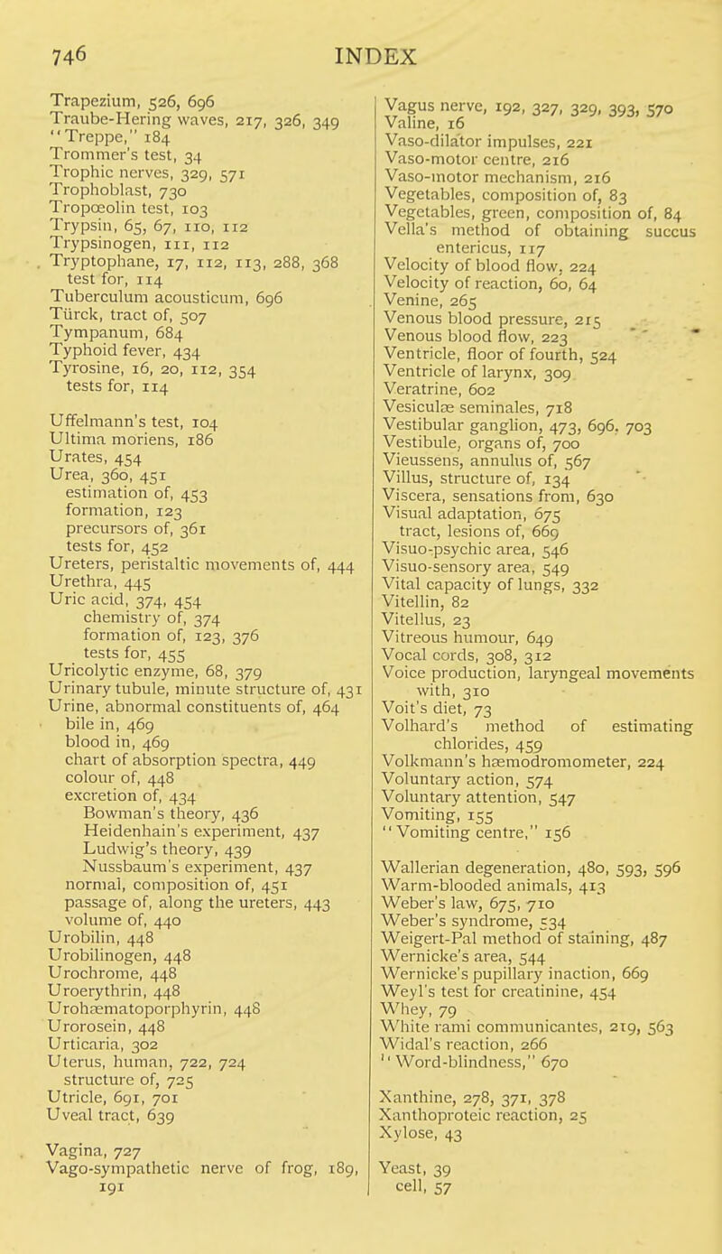 Trapezium, 526, 6g6 Traube-Hering waves, 217, 326, 349 Treppe, 184 Trommer's test, 34 Trophic nerves, 329, 571 Trophoblast, 730 Tropoeolin test, 103 Trypsin, 65, 67, no, 112 Trypsinogen, iir, 112 Tryptophane, 17, 112, 113, 288, 368 test for, 114 Tuberculum acousticum, 696 Tiirck, tract of, 507 Tympanum, 684 Typhoid fever, 434 Tyrosine, 16, 20, 112, 354 tests for, 114 Uffelmann's test, 104 Ultima moriens, 186 Urates, 454 Urea, 360, 451 estimation of, 453 formation, 123 precursors of, 361 tests for, 452 Ureters, peristaltic movements of, 444 Urethra, 445 Uric acid, 374, 454 chemistry of, 374 formation of, 123, 376 tests for, 455 Uricolytic enzyme, 68, 379 Urinary tubule, minute structure of, 431 Urine, abnormal constituents of, 464 bile in, 469 blood in, 469 chart of absorption spectra, 449 colour of, 448 excretion of, 434 Bowman's theory, 436 Heidenhain's experiment, 437 Ludwig's theory, 439 Nussbaum's experiment, 437 normal, composition of, 451 passage of, along the ureters, 443 volume of, 440 Urobilin, 448 Urobilinogen, 448 Urochrome, 448 Uroerythrin, 448 Urohtematoporphyrin, 448 Urorosein, 448 Urticaria, 302 Uterus, human, 722, 724 structure of, 725 Utricle, 6gr, 701 Uveal tract, 639 Vagina, 727 Vago-sympathetic nerve of frog, 189, 191 Vagus nerve, 192, 327, 329, 393, 570 Valine, 16 Vaso-dilator impulses, 221 Vaso-motor centre, 216 Vaso-motor mechanism, 216 Vegetables, composition of, 83 Vegetables, green, composition of, 84 Vella's method of obtaining succus entericus, 117 Velocity of blood flow, 224 Velocity of reaction, 60, 64 Venine, 265 Venous blood pressure, 215 Venous blood flow, 223 Ventricle, floor of fourth, 524 Ventricle of larynx, 309 Veratrine, 602 Vesiculas seminales, 718 Vestibular ganglion, 473, 696, 703 Vestibule, organs of, 700 Vieussens, annulus of, 567 Villus, structure of, 134 Viscera, sensations from, 630 Visual adaptation, 675 tract, lesions of, 669 Visuo-psychic area, 546 Visuo-sensory area, 549 Vital capacity of lungs, 332 Vitellin, 82 Vitellus, 23 Vitreous humour, 649 Vocal cords, 308, 312 Voice production, laryngeal movements with, 310 Voit's diet, 73 Volhard's method of estimating chlorides, 459 Volkmann's hEemodromometer, 224 Voluntary action, 574 Voluntary attention, 547 Vomiting, 155 Vomiting centre, 156 Wallerian degeneration, 480, 593, 596 Warm-blooded animals, 413 Weber's law, 675, 710 Weber's syndrome, 534 Weigert-Pal method of staining, 487 Wernicke's area, 544 Wernicke's pupillary inaction, 669 Weyl's test for creatinine, 454 Whey, 79 White rami communicantes, 219, 563 Widal's reaction, 266 '' Word-blindness, 670 Xanthine, 278, 371, 378 Xanthoproteic reaction, 25 Xylose, 43 Yeast, 39 cell, 57