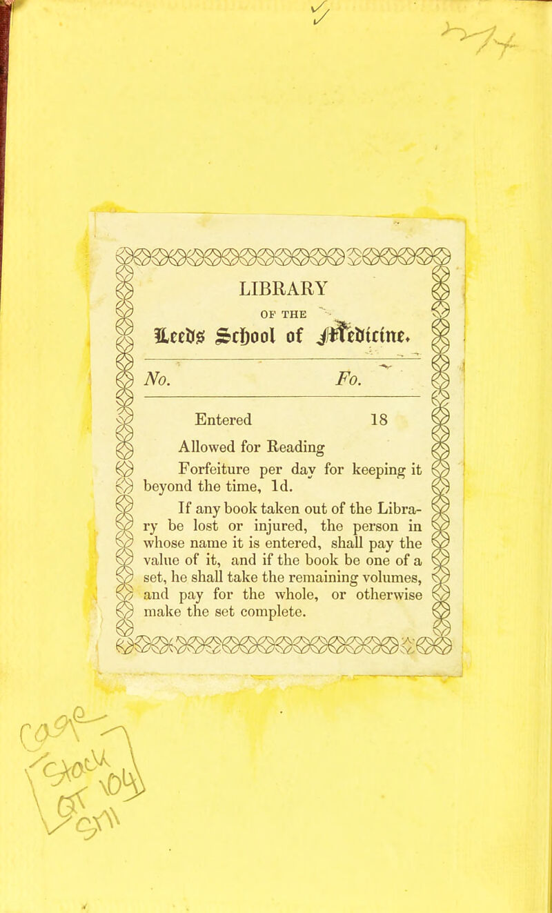 LIBRARY OF THE &ci)ool of J#eMctne* No. Fo. Entered 18 Allowed for Reading Forfeiture per day for keeping it beyond the time, Id. If any book taken out of the Libra- ry be lost or injured, the person in whose name it is entered, shall pay the ^3 value of it, and if the book be one of a © set, he shall take the remaining volumes, and pay for the whole, or otherwise © make the set complete.