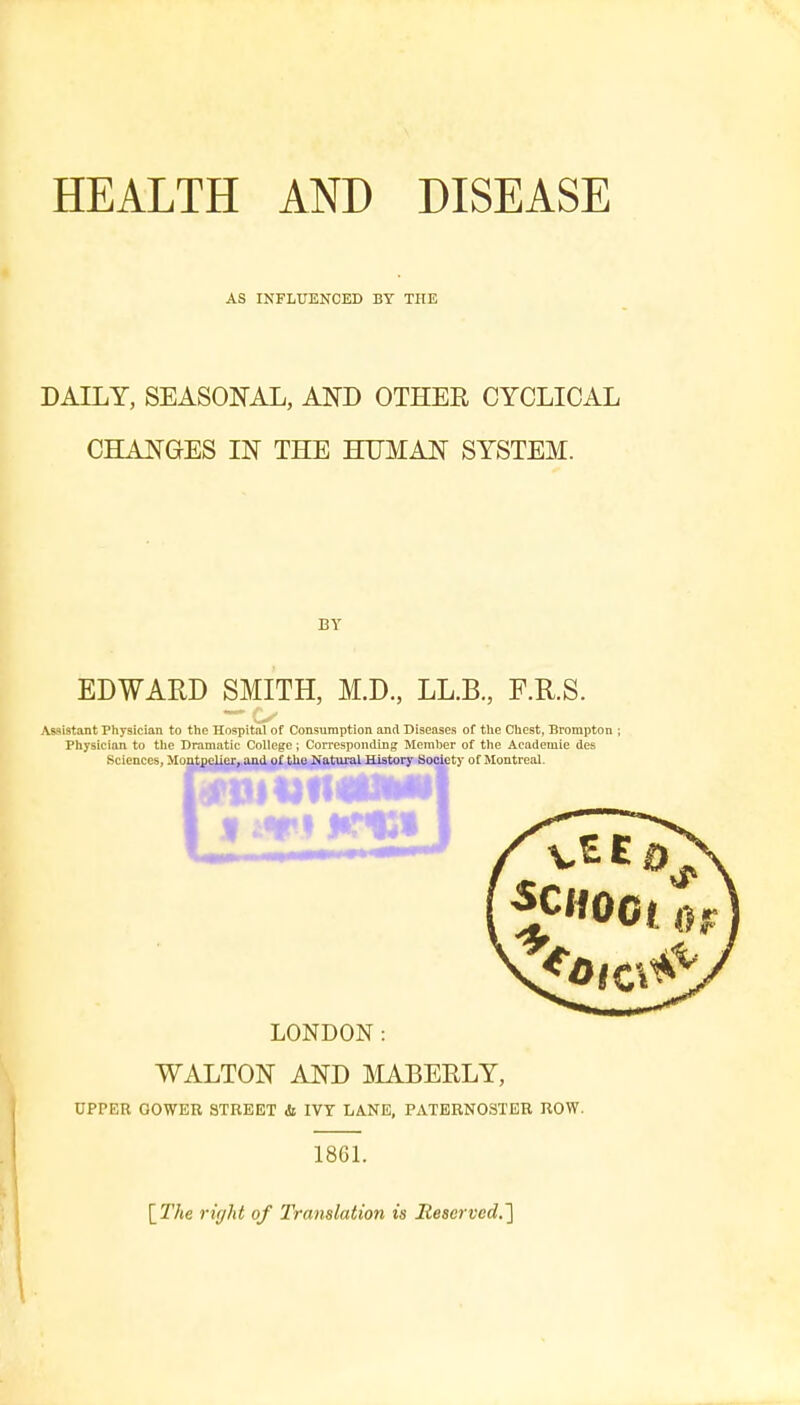 HEALTH AND DISEASE AS INFLUENCED BY THE DAILY, SEASONAL, AND OTHER CYCLICAL CHANGES IN THE HUMAN SYSTEM. BY EDWARD SMITH, M.D., LL.B., F.R.S. Assistant Physician to the Hospital of Consumption and Diseases of the Chest, Brampton ; Physician to the Dramatic Coltege; Corresponding Member of the Academie des Sciences, Montpelier, and of tho Natural History Society of Montreal. LONDON: WALTON AND MABERLY, UPPER QOWER STREET it IVY LANE, PATERNOSTER ROW. 1861. \The rigid of Translation is Reserved.]
