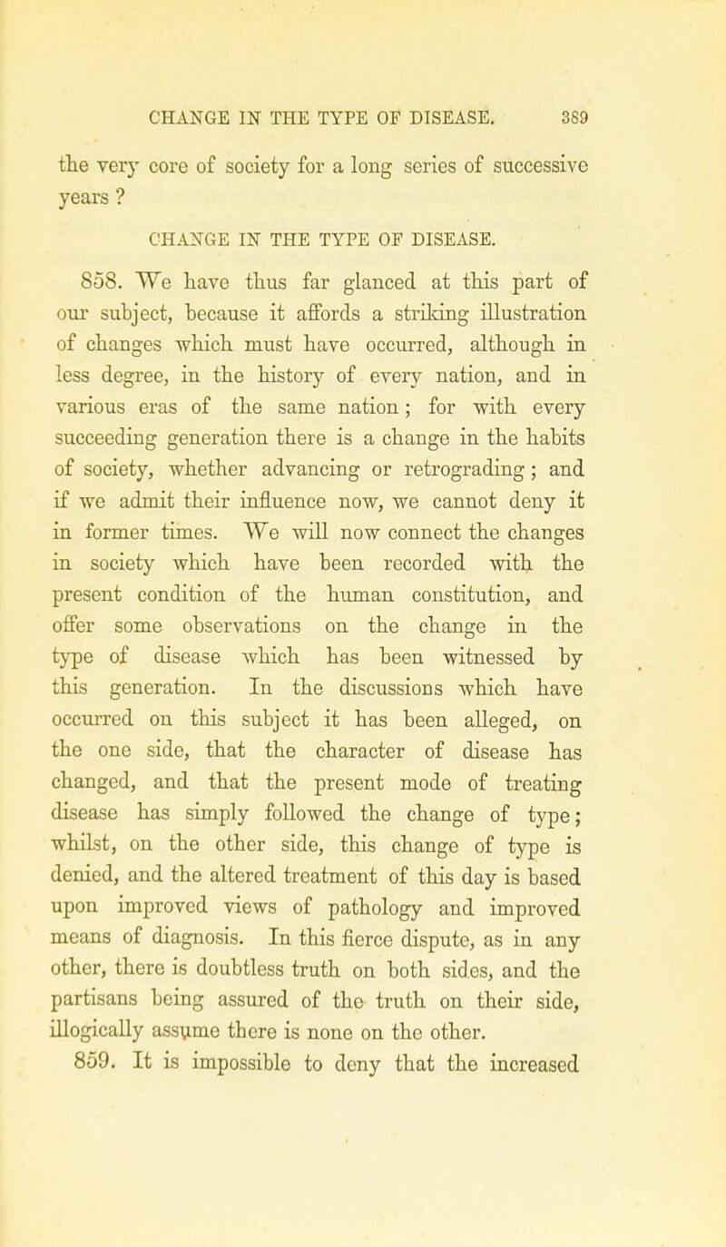 the very core of society for a long series of successive years ? CHANGE IN THE TYPE OF DISEASE. 858. We have thus far glanced at this part of our subject, because it affords a striking illustration of changes which must have occurred, although in less degree, in the history of every nation, and in various eras of the same nation; for with every succeeding generation there is a change in the habits of society, whether advancing or retrograding; and if we admit their influence now, we cannot deny it in former times. We will now connect the changes in society which have been recorded with the present condition of the human constitution, and offer some observations on the change in the type of disease which has been witnessed by this generation. In the discussions which have occurred on this subject it has been alleged, on the one side, that the character of disease has changed, and that the present mode of treating disease has simply followed the change of type; whilst, on the other side, this change of type is denied, and the altered treatment of this day is based upon improved views of pathology and improved means of diagnosis. In this fierce dispute, as in any other, there is doubtless truth on both sides, and the partisans being assured of the truth on their side, illogically assume there is none on the other. 859. It is impossible to deny that the increased