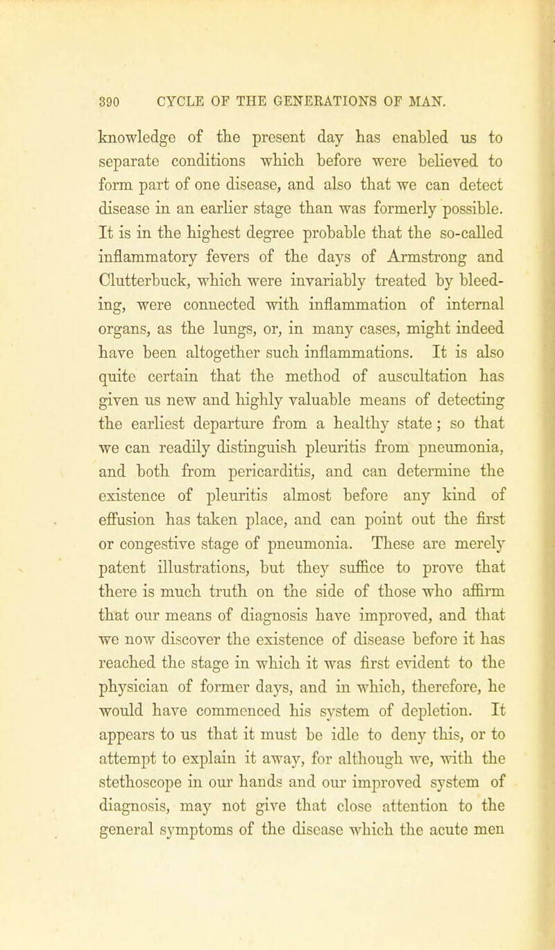 knowledge of the present day has enabled us to separate conditions which before were believed to form part of one disease, and also that we can detect disease in an earlier stage than was formerly possible. It is in the highest degree probable that the so-called inflammatory fevers of the days of Armstrong and Clutterbuck, which were invariably treated by bleed- ing, were connected with inflammation of internal organs, as the lungs, or, in many cases, might indeed have been altogether such inflammations. It is also quite certain that the method of auscultation has given us new and highly valuable means of detecting the earliest departure from a healthy state; so that we can readily distinguish pleuritis from pneumonia, and both from pericarditis, and can determine the existence of pleuritis almost before any kind of effusion has taken place, and can point out the first or congestive stage of pneumonia. These are merely patent illustrations, but they suffice to prove that there is much truth on the side of those who affirm that our means of diagnosis have improved, and that we now discover the existence of disease before it has reached the stage in which it was first evident to the physician of former days, and in which, therefore, he would have commenced his system of depletion. It appears to us that it must be idle to deny this, or to attempt to explain it away, for although we, with the stethoscope in our hands and our improved system of diagnosis, may not give that close attention to the general symptoms of the disease which the acute men