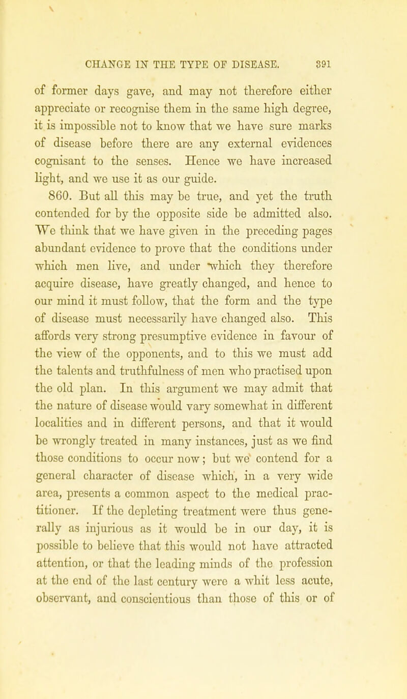 of former days gave, and may not therefore either appreciate or recognise them in the same high degree, it is impossible not to know that we have sure marks of disease before there are any external evidences cognisant to the senses. Hence we have increased light, and we use it as our guide. 860. But all this may be true, and yet the truth contended for by the opposite side be admitted also. We think that we have given in the preceding pages abundant evidence to prove that the conditions under which men live, and under which they therefore acquire disease, have greatly changed, and hence to our mind it must follow, that the form and the type of disease must necessarily have changed also. This affords very strong presumptive evidence in favour of the view of the opponents, and to this we must add the talents and truthfulness of men who practised upon the old plan. In this argument we may admit that the nature of disease would vary somewhat in different localities and in different persons, and that it would be wrongly treated in many instances, just as we find those conditions to occur now; but we' contend for a general character of disease which, in a very wide area, presents a common aspect to the medical prac- titioner. If the depleting treatment were thus gene- rally as injurious as it would be in our day, it is possible to believe that this would not have attracted attention, or that the leading minds of the profession at the end of the last century were a whit less acute, observant, and conscientious than those of this or of