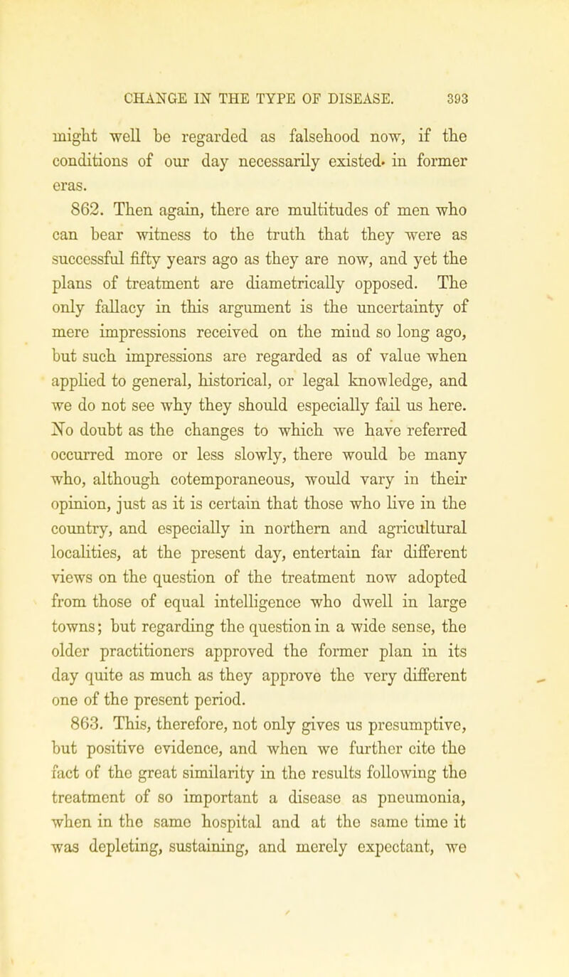 might well be regarded as falsehood now, if the conditions of our day necessarily existed, in former eras. 862. Then again, there are multitudes of men who can hear witness to the truth that they were as successful fifty years ago as they are now, and yet the plans of treatment are diametrically opposed. The only fallacy in this argument is the uncertainty of mere impressions received on the miud so long ago, but such impressions are regarded as of value when applied to general, historical, or legal knowledge, and we do not see why they should especially fail us here. ~No doubt as the changes to which we have referred occurred more or less slowly, there would be many who, although cotemporaneous, would vary in their opinion, just as it is certain that those who live in the country, and especially in northern and agricultural localities, at the present day, entertain far different views on the question of the treatment now adopted from those of equal intelligence who dwell in large towns; but regarding the question in a wide sense, the older practitioners approved the former plan in its day quite as much as they approve the very different one of the present period. 863. This, therefore, not only gives us presumptive, but positive evidence, and when we further cite the fact of the great similarity in the results following the treatment of so important a disease as pneumonia, when in the same hospital and at the same time it was depleting, sustaining, and merely expectant, we