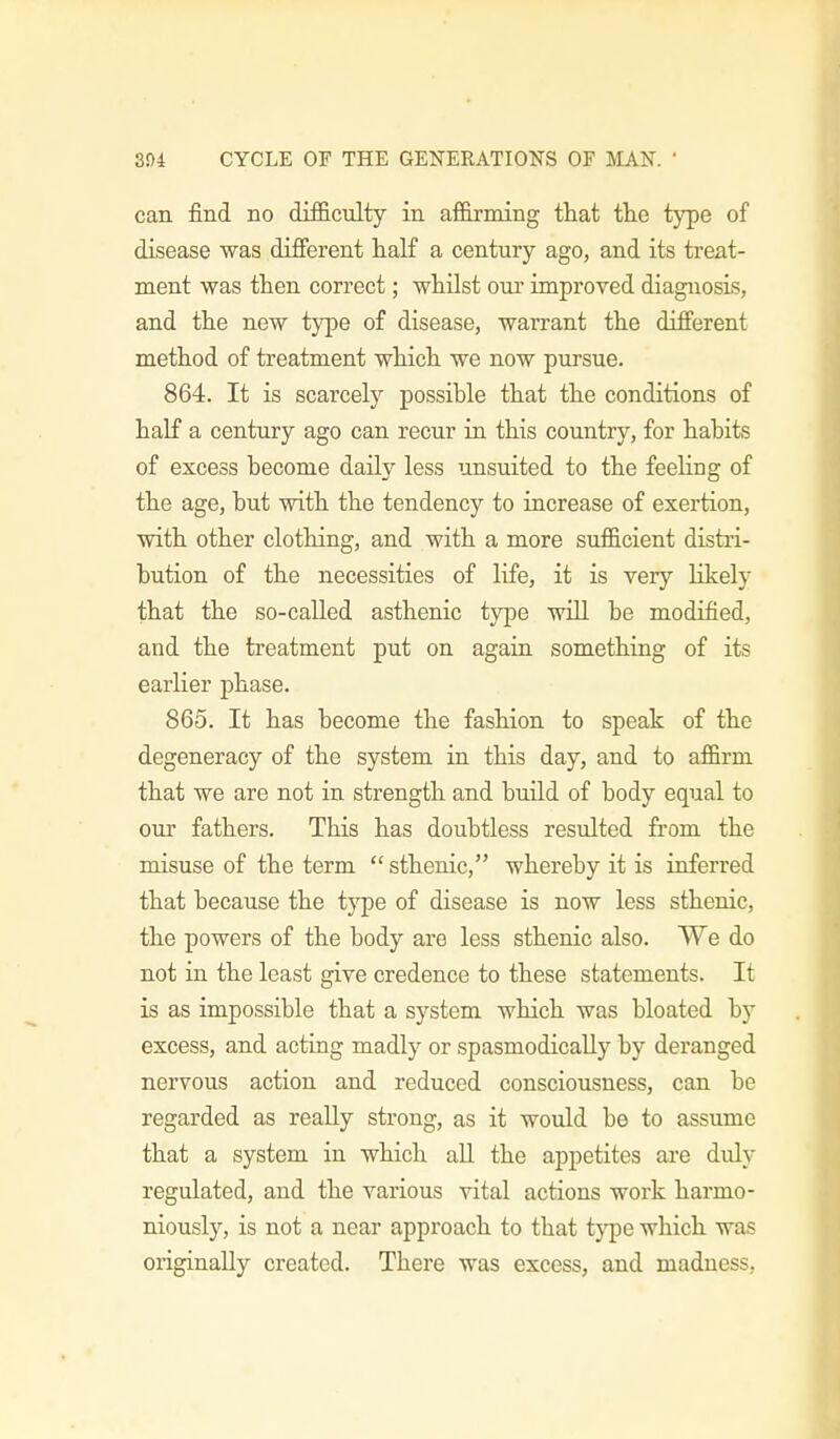 can find no difliculty in anirmirig that the type of disease was different half a century ago, and its treat- ment was then correct; whilst our improved diagnosis, and the new type of disease, warrant the different method of treatment which we now pursue. 864. It is scarcely possible that the conditions of half a century ago can recur in this country, for habits of excess become daily less unsuited to the feeling of the age, but with the tendency to increase of exertion, with other clothing, and with a more sufficient distri- bution of the necessities of life, it is very likely that the so-called asthenic type will be modified, and the treatment put on again something of its earlier phase. 865. It has become the fashion to speak of the degeneracy of the system in this day, and to affirm that we are not in strength and build of body equal to our fathers. This has doubtless resulted from the misuse of the term  sthenic, whereby it is inferred that because the type of disease is now less sthenic, the powers of the body are less sthenic also. We do not in the least give credence to these statements. It is as impossible that a system which was bloated by excess, and acting madly or spasmodically by deranged nervous action and reduced consciousness, can be regarded as really strong, as it would be to assume that a system in which all the appetites are duly regulated, and the various vital actions work harmo- niously, is not a near approach to that type which was originally created. There was excess, and madness.