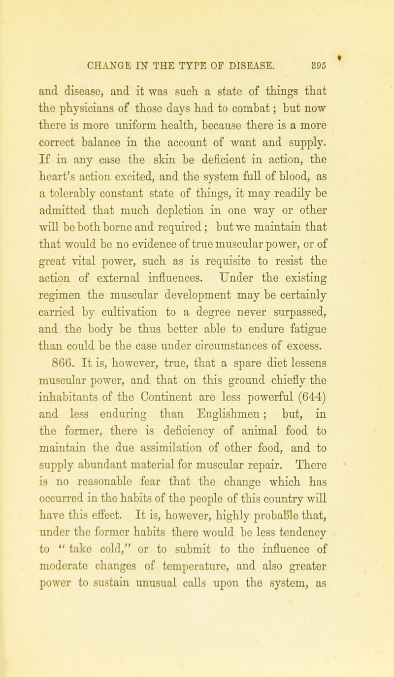 t and disease, and it was such a state of things that the physicians of those days had to combat; but now there is more uniform health, because there is a more correct balance in the account of want and supply. If in any case the skin be deficient in action, the heart's action excited, and the system full of blood, as a tolerably constant state of things, it may readily be admitted that much depletion in one way or other will be both borne and required; but we maintain that that would be no evidence of true muscular power, or of great vital power, such as is requisite to resist the action of external influences. Under the existing regimen the muscular development may be certainly carried by cultivation to a degree never surpassed, and the body be thus better able to endure fatigue than could be the case under circumstances of excess. 866. It is, however, true, that a spare diet lessens muscular power, and that on this ground chiefly the inhabitants of the Continent are less powerful (644) and less enduring than Englishmen; but, in the former, there is deficiency of animal food to maintain the due assimilation of other food, and to supply abundant material for muscular repair. There is no reasonable fear that the change which has occurred in the habits of the people of this country will have this effect. It is, however, highly probable that, under the former habits there would be less tendency to  take cold, or to submit to the influence of moderate changes of temperature, and also greater power to sustain unusual calls upon the system, as