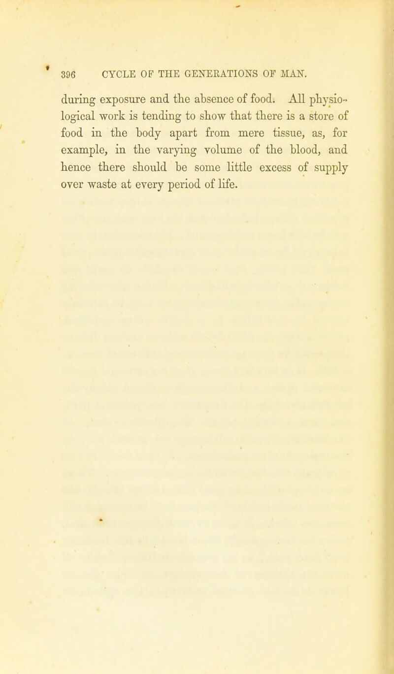 during exposure and the absence of food. All physio- logical work is tending to show that there is a store of food in the body apart from mere tissue, as, for example, in the varying volume of the blood, and hence there should be some little excess of supply over waste at every period of life.