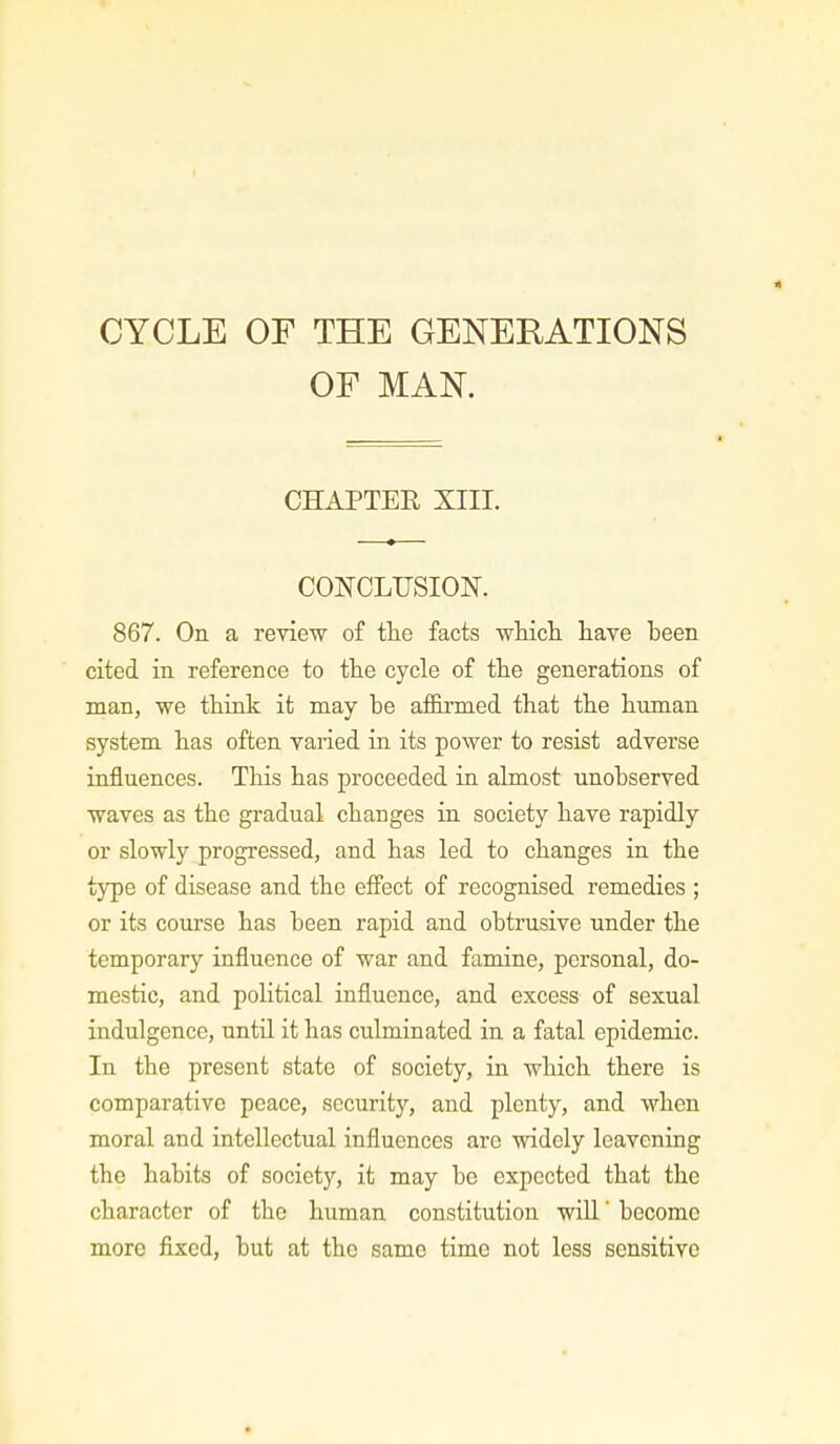CYCLE OF THE GENERATIONS OF MAN. CHAPTER XIII. CONCLUSION. 867. On a review of the facts which, have been cited in reference to the cycle of the generations of man, we think it may be affirmed that the human system has often varied in its power to resist adverse influences. This has proceeded in almost unobserved waves as the gradual changes in society have rapidly or slowly progressed, and has led to changes in the type of disease and the effect of recognised remedies ; or its course has been rapid and obtrusive under the temporary influence of war and famine, personal, do- mestic, and political influence, and excess of sexual indulgence, until it has culminated in a fatal epidemic. In the present state of society, in which there is comparative peace, security, and plenty, and when moral and intellectual influences are widely leavening the habits of society, it may be expected that the character of the human constitution will' become more fixed, but at the same time not less sensitive