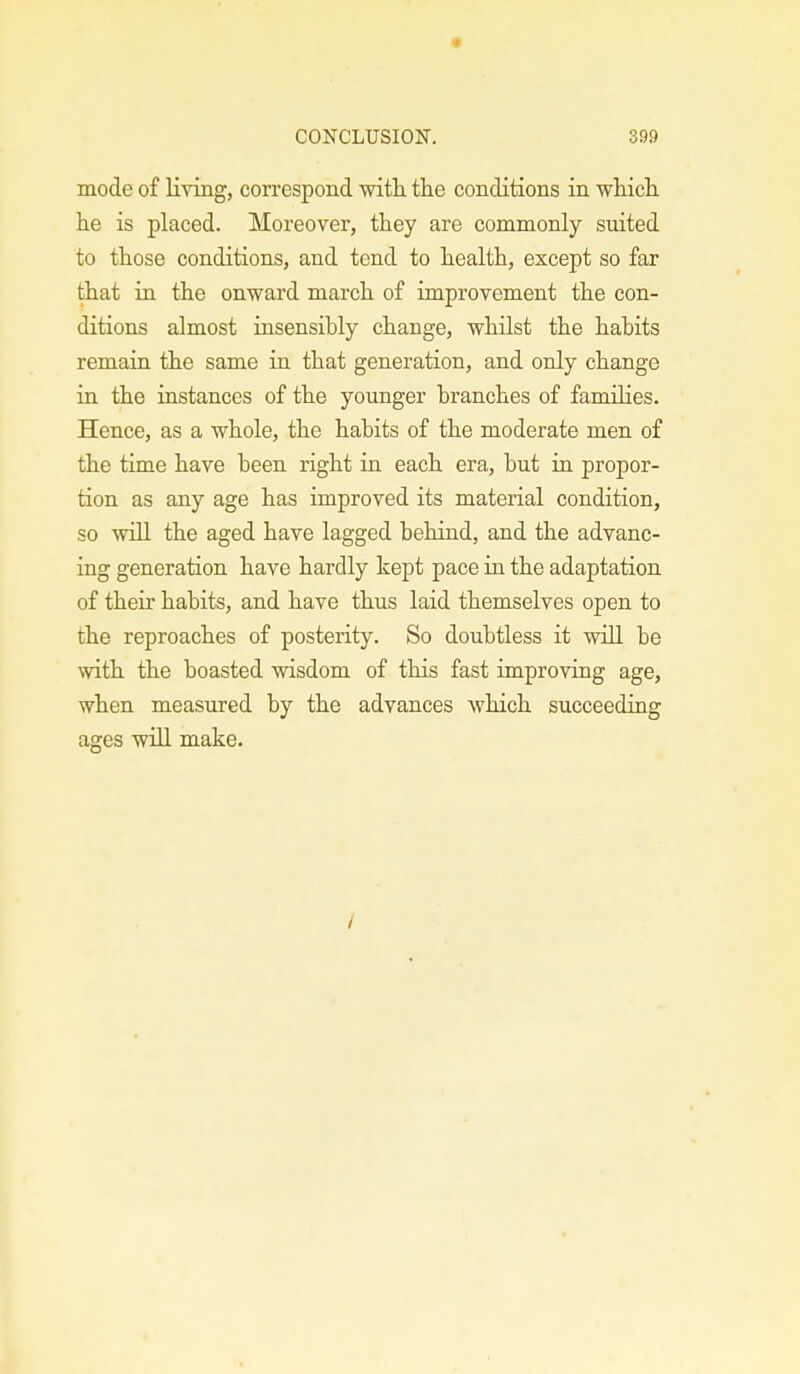 mode of living, correspond with the conditions in which he is placed. Moreover, they are commonly suited to those conditions, and tend to health, except so far that in the onward march of improvement the con- ditions almost insensibly change, whilst the habits remain the same in that generation, and only change in the instances of the younger branches of families. Hence, as a whole, the habits of the moderate men of the time have been right in each era, but in propor- tion as any age has improved its material condition, so will the aged have lagged behind, and the advanc- ing generation have hardly kept pace in the adaptation of their habits, and have thus laid themselves open to the reproaches of posterity. So doubtless it will be with the boasted wisdom of this fast improving age, when measured by the advances which succeeding ages will make. /
